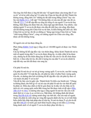 Xin ông cho biết theo ý ông thì khi nào “số người được cứu trong dân Y-sơ-
ra-ên” sẽ từ kẻ chết sống lại? Có phải lúc Chúa tái lâm để cất Hội Thánh lên
không trung, đồng thời với “những kẻ đã chết trong Đấng Christ” hay vào
lúc mà DaDn 12:1, 2 đề cập? Tôi không thấy có câu nào đề cập việc đó cả.
Vấn đề 12:1, 2 có đề cập đến sự sống lại riêng rẽ của người Y-sơ-ra-ên hay
không, hiện đang còn được bàn cãi, chưa ngã ngủ dứt khoát. Tuy nhiên, việc
những người Y-sơ-ra-ên đã được cứu dầu đã chết hay còn sống, đều được
cất lên không trung khi Chúa Giê-xu tái lâm, là điều không thể chối cãi. Khi
Chúa Giê-xu trở lại, thì tất cả những ai “đang ngủ trong Chúa Giê-xu” hoặc
“chết trong Đấng Christ”, cùng với những người tin Chúa còn sống, đều
được cất lên không trung.
Số người còn sót lại được đóng ấn.
Phải chăng KhKh 7:4-8 ngụ ý rằng chỉ có 144.000 người sẽ được vào Thiên
đàng?
Câu ấy không hề đề cập đến việc vào thiên đàng. Khúc Kinh Thánh đó mô tả
một số người trong dân Y-sơ-ra-ên được đóng ấn, và chắc chắn là họ được
cứu, nhưng họ đi lên thiên đàng hay đi đâu thì vẫn còn là vấn đề chưa được
biết rõ, vì theo như tôi tin, thì chỗ ở tương lai của dân Y-sơ-ra-ên chính là
mặt đất này sau khi đã được sửa sang lại.
Chi phái Si-mê-ôn.
Chi phái Si-mê-ôn có vai trò gì trong vương quốc Y-sơ-ra-ên, sau khi vương
quốc bị chia đôi? Về mặt địa dư, chi phái ấy nằm về phía Nam vương quốc
Giu-đa, và dường như lịch sử không hề đề cập đến việc chi phái ấy theo về
với mười chi phái Y-sơ-ra-ên?
Vấn đề ấy hãy còn là nghi vấn. Thánh Kinh Từ điển của Smith nói: “Chúng
ta không được cho biết gì về vai trò của chi phái Si-mê-ôn vào thời đế quốc
bị phân xé. Điều duy nhất có thể lý giải được ấy là dấu vết cho thấy nó bị
tách rời với vương quốc miền Bắc trong hai lần được tình cờ đề cập ở IISu
2Sb 15:9 và 34:6, và dường như ngụ ý rằng người Si-mê-ôn vẫn còn ở đó
dưới thời trị vì của A-sa và Giô-si-a. Mặt khác, lời khẳng định dứt khoát
trong ISu1Sb 4:41-43 chứng minh rằng vào thời đó, vẫn còn một số người
thuộc chi phái ấy sinh sống tại vùng đất nguyên dành cho họ và có tinh thần
hiếu chiến bất chấp luật pháp như tổ tiên họ. Si-mê-ôn được Ê-xê-chi-ên đề
cập đến (48:25) và trước giả sách Khải huyền cũng có nói đến (7:7) trong
bảng danh sách về số người Y-sơ-ra-ên được phục hồi địa vị.
 