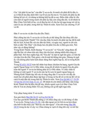 Các “chi phái bị tan lạc” của dân Y-sơ-ra-ên, là mười chi phái đã bị dân A-
sy-ri bắt đi lưu đày dưới thời vua Ô-sê của Sa-ma-ri. Và mười chi phái ấy đã
không hề trở về, và chúng ta không biết họ đã ra sao. Điều chắc chắn là vẫn
còn một số người trong mười chi phái ấy hãy còn sống đâu đó, và dĩ nhiên là
Đức Chúa Trời biết rõ họ, và sẽ đưa họ trở về cho họ trú ngụ trong xứ với tư
cách là các chi phái, trong thời kỳ Thiên hi niên. Xem Êxê các chương 37,47
và 48.
Dân Y-sơ-ra-ên và dân Giu-đa (Do Thái).
Phải chẳng hai tên Y-sơ-ra-ên và Giu-đa có thể dùng lẫn lộn (thay đổi cho
nhau) trong Kinh Thánh? Tôi vừa đọc thấy là mười chi phái tan lạc đã bị mất
hết lai lịch, bị hoà lẫn với các dân tộc khác, và ngày nay, người ta chỉ còn
biết có dân “Do Thái” vốn thuộc hai chi phái Giu-đa và Bên-gia-min. Nói
như vậy có đúng không?
Trong Kinh Thánh, thỉnh thoảng “Y-sơ-ra-ên” và “Giu-đa” cũng được đề
cập lẫn lộn với nhau (tên này thay cho tên kia), nhưng nhiều khi cũng có
phân biệt. Nói theo nghĩa hẹp, thì “Giu-đa” là một từ ngữ tôn giáo, có liên hệ
với đạo Giu-đa (Do Thái giáo), vốn là một hệ thống tôn giáo. Nhưng từ ngữ
ấy vốn không phải luôn luôn được dùng theo nghĩa hẹp ấy, kể cả trong Kinh
Thánh.
Trong ICo1Cr 10:32 toàn thể nhân loại được chialàm ba hạng, người Giu-đa
người Ngoại bang và Cơ Đốc nhân, trong đó dĩ nhiên là người Giu-đa gồm
toàn thể người Y-sơ-ra-ên không phải là Cơ Đốc nhân. Vì chắc chắn là
không có một người Y-sơ-ra-ên nào lại bị xem là người ngoại bang cả.
Nhưng Kinh Thánh dạy hết sức rõ ràng rằng dân Y-sơ-ra-ên với đầy đủ
mười hai chi phái phải được tập họp về trong xứ họ để sẽ cư trú tại đó với tư
cách là một dân tộc trong thời kỳ Thiên hi niên. Xem Exe Ed 48:1-7, 23-29
và Gie Gr 23:5-8; EsIs 11:12, 13. Dĩ nhiên là còn nhiều chỗ khác nữa trong
Kinh Thánh liên hệ đến chủ đề này, khiến người xem Lời Đức Chúa Trời
như là Toà án chung thẩm Tối cao, không còn gì để nghi ngại nữa.
Việc phục hưng nứơc Y-sơ-ra-ên.
Xin giải thích Mat Mt 24:32 và Exe Ed 36:24.
Các học giả Kinh Thánh đều đồng ý với nhau rằng cây vả chỉ bóng về dân
Y-sơ-ra-ên. Trong LuLc 21:24, việc dân ngoại cai trị Giê-ru-sa-lem được
cho biết là dấu hiệu của “thời kỳ các dân ngoại”. Cho nên trong Mat Mt
24:32 trong ẩn dụ về cây vả, Chúa chúng ta vạch rõ rằng khi cây vả nứt lộc
 