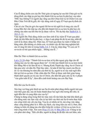 Của lễ dâng chiên con của Do Thái giáo có ngưng lại sau khi Chúa giê-xu bị
đóng đinh vào thập tự giá hay khi thành Giê-ru-sa-lem bị phá huỷ vào năm
70SC hay không? Có người dạy rằng sau khi Chúa Giê-xu là Chiên Con của
Đức Chúa Trời đã bị giết, thì việc dùng sinh tế ngày lễ Vượt qua bị đình chỉ
ngay.
Căn cứ vào Thư tín gởi cho người Hê-bơ-rơ tôi nghĩ là rõ ràng các của lễ
trong Đền thờ vẫn tiếp tục cho đến khi thành Giê-ru-sa-lem bị phá huỷ chỉ
chừng sáu năm sau khi thư tín ấy được viết ra. Thí dụ hãy đọc HeDt 8:4, 5;
10:1-3, 11.
Việc người Do Thái dâng chiên con làm sinh tế kỷ niệm lễ Vượt qua phải
đình chỉ khi Đền thờ bị phá huỷ, vì theo Luật pháp thì đó là nơi duy nhất để
sinh tế ấy được dâng lên. Hiện nay, lễ Vượt qua được kỷ niệm ở khắp nơi
hằng năm, đều không có chiên con, và chính việc đó làm ứng nghiệm hết
sức rõ ràng lời tiên tri trong OsHs 3:4, 5. Câu ấy chép rằng “Vì con cái Y-
sơ-ra-ên sẽ trải qua nhiều ngày... không của lễ...”
Dân Do Thái và thành Giê-ru-sa-lem.
LuLc 21:24 chép: “Thành Giê-ru-sa-lem sẽ bị dân ngoại giày đạp cho đế
chừng nào các kỳ dân ngoại được tin”. Có thể nào thành Giê-ru-sa-lem trước
khi Đấng Mê-si tái lâm để trị vì. Nhưng Kinh Thánh dạy rằng An-ti Christ sẽ
lập giao ước với dân Do Thái bảy năm - là tuần lễ thứ bảy mươi của Đa-ni-
ên và vào khoảng ba năm đầu của thời kỳ ấy, người ta sẽ xây một ngôi đền
thờ tại Giê-ru-sa-lem. Chắc chắn dân Do Thái sẽ được một thời gian hưng
thịnh dưới quyền cai trị của An-ti Christ, cho đến khi giao ước ấy bị vi phạm
“vào giữa tuần lễ ấy”, đem đến cảnh kinh hoàng của cơn Đại Nạn.
Đền thờ của Sa-lô-môn.
Xin ông vui lòng giải thích tại sao Sa-lô-môn phải dùng nhiều người trải qua
một thời gian dài, mà chỉ hoàn thành được hai ngôi nhà tương đối nhỏ, là
ngôi đền thờ và cung điện của vua ấy?
Chúng ta đang sống trong thời kỳ máy móc tối tân hiện đại thật khó đánh giá
cho đúng mức sức làm việc cần cù lao khổ vào thời mà Sa-lô-môn thực hiện
các công trình xây cất của ông. Vua ấy có nhiều nô lệ, mà công việc nặng
nhọc cũng không phải là ít. Đốn cây bách, cây tùng trên các núi Li-ban, đưa
chúng ra biển rồi dùng tàu chở đến Giốp-bê và đem về Giê-ru-sa-lem là cả
một công trình vĩ đại. Xin xem IVua 1V 5:8, 9; IISu 2Sb 3:16. Chúng ta lại
còn phải nhớ rằng: “Khi cất đền, người ta dùng đá đã đẽo sâu nơi hầm, nên
 