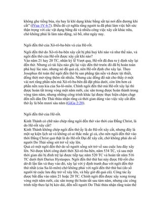 không ghe tiếng búa, rìu hay là khí dụng khác bằng sắt tại nơi đền đương khi
cất” (IVua 1V 6:7). Điều đó có nghĩa rằng người ta đã phải làm việc hết sức
thận trọng với các vật dụng bằng đá và nhiều công việc xây cất khác nữa,
chớ không phải là làm náo động, xô bồ, như ngày nay.
Ngôi đền thờ của Xô-rô-ba-bên và của Hê-rốt.
Ngôi đền thờ do Xô-rô-ba-bên xây cất bị phá huỷ khi nào và như thế nào, và
ngôi đền thờ của Hê-rốt được xây cất khi nào?
Vào năm 21 hay 20 TC, nhân kỳ lễ Vượt qua, Hê-rốt đã đưa ra ý định xây lại
đền thờ. Nhưng có tài liệu nào ghi lại việc đền thờ trước đó đã bị hoàn toàn
phá huỷ lúc nào, nhưng nó đã quá cũ, nên Hê-rốt định cho xây lại. Theo
Josephus thì toàn thể ngôi đền thờ bị san phẳng tận nền và được tái thiết,
đồng thời mở rộng thêm rất nhiều. Nhưng các đống đổ nát cho thấy ở một
vài nơi rằng phần nền mà Xô-rô-ba-bên đã đặt phía dưới, còn lớn hơn cả
phần nền xưa kia của Sa-lô-môn. Chính ngôi đền thờ mà Hê-rốt xây lại thì
được hoàn tất trong vòng một năm rưỡi, các sân trong được hoàn thành trong
vòng tám năm, nhưng những công trình khác lại được thực hiện chậm chạp
đến nỗi dân Do Thái thừa nhận rằng cả thời gian dùng vào việc xây cất đền
thờ ấy là bốn mươi sáu năm (GiGa 2:20).
Ngôi đền thờ của Hê-rốt.
Kinh Thánh có chữ nào chép rằng ngôi đền thờ vào thời của Đấng Christ, là
do Hê-rốt xây cất?
Kinh Thánh không chép ngôi đền thờ ấy là do Hê-rốt xây cất, nhưng đây là
một sự kiện lịch sử và không có ai thắc mắc gì cả, cho nên ngôi đền thờ vào
thời Đấng Christ quả thật là do Hê-rốt Đại đế xây cất, chớ không phải do số
người Do Thái sống sót trở về xây lên.
Quả có một ngôi đền thờ do số người sống sót trở về sau cuộc lưu đày xây
lên. Nó được khởi công dưới thời Xô-rô-ba-bên, năm 534 TC, và sau một
thời gian dài bị đình trệ lại được tiếp tục năm 520 TC và hoàn tất năm 516
TC dưới thời Darius Hystaspes. Ngôi đền thờ thứ hai này được Hê-rốt cho
dở đi lần lần và thay vào đó, xây lại với ý định tranh đua với ngôi đền thờ
thứ nhất (của Sa-lô-môn) chớ không phải với ngôi đền thờ thứ hai (do số
người từ cuộc lưu đày trở về xây lên, và bấy giờ đã quá cũ). Công tác ấy
được bắt đầu vào năm 21 hoặc 20 TC. Chính ngôi đền được xây xong trong
vòng một năm rưỡi, các sân trong thì hoàn tất sau tám năm, nhưng các công
trình tiếp theo lại bị kéo dài, đến nỗi người Do Thái thừa nhận rằng toàn thể
 