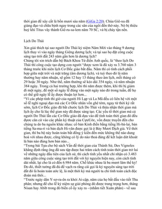 thời gian để xây cất là bốn mươi sáu năm (GiGa 2:20). Chúa Giê-xu đã
giảng đạo và chữa bịnh ngay trong các sân của ngôi đền thờ này. Nó bị thiêu
huỷ khi Titus vây thành Giê-ru-sa-lem năm 70 SC, và bị cháy tận nền.
Lịch Do Thái
Xin giải thích tại sao người Do Thái kỷ niệm Năm Mới vào tháng 9 dương
lịch thay vì vào ngày tháng Giêng dương lịch; và tại sao họ đặt công cuộc
sáng tạo trời đất 243 năm gần hơn là dương lịch?
Chúng tôi xin trích dẫn bộ Bách Khoa Từ điển Anh quốc, là “theo lịch Do
Thái thì công cuộc tạo dựng con người “được xem là đã xảy ra 3.760 năm 3
tháng trước khi niên lịch Cơ Đốc giáo bắt đầu. Năm thì có tính cách phối
hợp giữa mặt trời và mặt trăng (âm dương lịch), và tuỳ theo đó là năm
thường hay năm nhuận, sẽ gồm 12 hay 13 tháng theo âm lịch, mỗi tháng có
29 hoặc 30 ngày. Như thế, năm thường sẽ kéo dài 354 ngày, và năm nhuận
384 ngày. Trong cả hai trường hợp, khi thì năm được thêm, khi thì bị giảm
đi một ngày, để một số ngày lễ đúng vào một ngày nào đó trong tuần, để họ
có thể giữ ngày lễ ấy được thuận lợi hơn...
“Vì các phép tính thì giờ của người Hi Lạp và La Mã đều có liên hệ với một
số lễ nghi ngoại đạo mà các Cơ Đốc nhân vốn ghê tởm, ngay từ thời kỳ rất
sớm, lịch Cơ Đốc giáo đã bắt chước lịch Do Thái và thừa nhận thời gian mà
lịch ấy cho là lúc thế gian này đã được sáng tạo. Các yếu tố thời gian mà cả
người Do Thái lẫn các Cơ Đốc giáo đã dựa vào để tính toán thời gian đó đều
đựơc căn cứ vào các phần ký thuật của CựưUớc, vốn được truyền đến cho
chúng ta do ba nguồn khác nhau: cổ bản Kinh điển bằng tiếng Hi-bá-lai, bản
tiếng Sa-ma-ri và bản dịch Hi-văn được gọi là ộ Bảy Mươi Dịch giả. Về thời
gian, thì ba bộ này hoàn toàn bất đồng ý kiến đến mức không thể nào dung
hoà với nhau được, cũng không có lý do nào thoả đáng để kết luận dứt khoát
là bản nào đúng hơn bản nào...
“Trong bài Tựa cho bộ sách Vấn đề thời gian của Thánh Sử, Des Vignoles
khẳng định rằng ông đã sưu tập được hai trăm cách tính toán thời gian trở lui
về những ngày đầu tiên của lịch sử, thì cách tính yếu nhất chỉ nhận có 3.483
năm giữa công cuộc sáng tạo trời đất với kỷ nguyên hiện nay, còn cách tính
dài nhất, lại cho là có đến 6.984 năm. Chỗ khác nhau là ba mươi lăm thế kỷ!
Do đó, thiết tưởng đã đủ để vạch ra rằng cái gọi là kỷ nguyên sáng tạo trời
đất đó là hoàn toàn ước lệ, là một thời kỳ mà người ta chỉ tính toán cách độc
đoán mà thôi...
“Trước ngày dân Y-sơ-ra-ên ra khỏi Ai-cập, năm của họ bắt đầu vào tiết Thu
phân; nhưng để cho lễ kỷ niệm sự giải phóng đó được trang trọng hơn, tháng
Nisan hay Abib trong đó biến cố ấy xảy ra - (nhằm tiết Xuân phân) - về sau
 