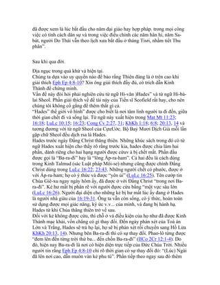 đã được xem là lúc bắt đầu cho năm đại giáo hay hợp pháp. trong mọi công
việc có tính cách dân sự và trong việc điều chỉnh các năm hân hỉ, năm Sa-
bát, người Do Thái vẫn theo lịch xưa bắt đầu ở tháng Tisri, nhằm tiết Thu
phân”.
Sau khi qua đời.
Địa ngục trong quá khứ và hiện tại.
Chúng ta dựa vào uy quyền nào để bảo rằng Thiên đàng là ở trên cao khi
giải thích Eph Ep 4:8-10? Xin ông giải thích đầy đủ, có trích dẫn Kinh
Thánh để chứng minh.
Vấn đề này đòi hỏi phải nghiên cứu từ ngữ Hi-văn )Hades” và từ ngữ Hi-bá-
lai Sheol. Phần giải thích về đề tài này của Tiến sĩ Scofield rất hay, cho nên
chúng tôi không cố gắng để thêm thắt gì cả.
“Hades” thế giới vô hình” được cho biết là nơi tâm linh người ta đi đến, giữa
thời gian chết đi và sống lại. Từ ngữ này xuất hiện trong Mat Mt 11:23;
16:18; LuLc 10:15; 16:23; Cong Cv 2:27, 31; KhKh 1:18; 6:8; 20:13, 14 và
tương đương với từ ngữ Sheol của CựưUớc. Bộ Baỷ Mươi Dịch Giả mỗi lần
gặp chữ Sheol đều dịch rsa là Hades.
Hades trước ngày Đấng Christ thăng thiên. Những khúc sách trong đó có từ
ngữ Hades xuất hiện cho thấy rõ rằng trước kia, hades được chia làm hai
phần, dành riêng cho hai hạng người được cứuv à bị chết mất. Phần đầu
được gọi là “Ba-ra-đi” hay là “lòng Áp-ra-ham”. Cả hai đều là cách dùng
trong Kinh Talmud (sác Luật pháp Môi-se) nhưng cũng được chính Đấng
Christ dùng trong LuLc 16:22; 23:43. Những người chết có phước, được ở
với Áp-ra-ham; họ có ý thức và được “yên ủi” (LuLc 16:25). Tên cướp tin
Chúa Giê-xu ngay ngày hôm ấy, đã được ở với Đấng Christ “trong nơi Ba-
ra-đi”. Kẻ hư mất bị phân rẽ với người đựơc cứu bằng “một vực sâu lớn
(LuLc 16:26). Người đại diện cho những kẻ bị hư mất lúc ấy đang ở Hades
là người nhà giàu của 16:19-31. Ông ta vẫn còn sống, có ý thức, hoàn toàn
sử dụng được mọi giác năng, ký ức v.v... của mình, và đang bị hành hạ.
Hades từ khi Chúa thăng thiên trở về sau.
Đối với kẻ không được cứu, thì chỗ ở và điều kiện của họ như đã được Kinh
Thánh mạc khải, vốn chẳng có gì thay đổi. Đến ngày phán xét của Toà án
Lớn và Trắng, Hades sẽ trả họ lại, họ sẽ bị phán xét rồi chuyển sang Hồ Lửa
KhKh 20:13, 14). Nhưng bên Ba-ra-đi thì có sự thay đổi. Phao-lô từng được
“đem lên đến từng trời thứ ba... đến chốn Ba-ra-đi” (IICo 2Cr 12:1-4). Do
đó, hiện nay Ba-ra-đi là nơi có hiện diện trực tiếp của Đức Chúa Trời. Nhiều
người tin rằng Eph Ep 4:8-10 chỉ rõ thời gian có sự thay đổi đó: “(Lúc) Ngài
đã lên nơi cao, dẫn muôn vàn kẻ phu tù”. Phần tiếp theo ngay sau đó thêm
 