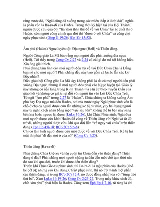 rằng trước đó, “Ngài cũng đã xuống trong các miền thấp ở dưới đất”, nghĩa
là phần vốn là Ba-ra-đi của Hades. Trong thời kỳ hiện tại của Hội Thánh,
người được cứu qua đời “lìa khỏi thân thể để về với Chúa” kẻ ác chết thì ở
Hades, còn người công chính qua đời thì “được ở với Chúa” và cũng chờ
ngày phục sinh (Giop G 19:26; ICo1Cr 15:52).
Âm phủ (Hades) Ngục luyện tội; Địa ngục (Hell) và Thiên đàng.
Người Công giáo La Mã bảo rằng mọi người đều phải xuống địa ngục
(Hell). Tôi thấy trong Cong Cv 2:27 và 2:24 có cái gì đó mà tôi không hiểu.
Xin ông giải thích.
Phải chăng tâm linh của mọi người đều trở về với Đức Chúa Cha là Đấng
ban nó cho mọi người? Phải chăng đều này bao gồm cả kẻ ác lẫn các Cơ
Đốc nhân?
Điều giáo hội Công giáo La Mã dạy không phải là tất cả mọi người đều phải
xuống Địa ngục, nhưng là mọi người đều phải vào Ngục luyện tội. Giáo lý
này không có nền tảng trong Kinh Thánh mà căn cứ theo truyền khẩu của
giáo hội và không có giá trị gì đối với người tin vào Lời Đức Chúa Trời.
Từ ngữ “Âm phủ” trong 2:27 là “Hades”. Chúa chúng ta không xuống Âm
phủ hay Địa ngục mà đến Hades, nơi mà trước ngày Ngài phục sinh vốn là
chỗ ở cho cả người được cứu lẫn những kẻ bị hư mất, yuy hai hạng người
này bị ngăn cách nhau bằng một “vực sâu lớn” không thể từ bên này sang
bên kia hoặc ngược lại được (LuLc 16:26), khi Chúa Phục sinh, Ngài đưa
mọi người được cứu khỏi Hades để cùng về Thiên đàng với Ngài và từ đó
trở đi, những người được cứu, khi qua đời liền “về ngay với chúa” trên thiên
đàng (Eph Ep 4:8-10; IICo 2Cr 5:6-8).
Chỉ có tâm linh người được cứu mới được về với Đức Chúa Trời. Kẻ bị hư
mất thì phải “đi đến nơi ở của nó” (Cong Cv 1:25).
Thiên đàng (Ba-ra-đi)
Phải chăng Chúa Giê-xu và tên cướp tin Chúa đều vào thiên đàng? Thiên
đàng ở đâu? Phải chăng mọi người chúng ta đều đến một chỗ tạm thời nào
đó sau khi qua đời, trước khi được đến thiên đàng?
Trước khi Chúa Giê-xu phục sinh, thì Ba-ra-đi là một phần của Hades (chỗ
kẻ cết ở); nhưng sau khi Đấng Christ phục sinh, thì nó trở thành một phần
của thiên đàng, vì trong IICo 2Cr 12:4, nó được đồng nhất hoá với “từng trời
thứ ba”. Xem LuLc 16:19-26; Cong Cv 2:25-27. Trong mấy khúc sách đó,
chữ “âm phủ” phải hiểu là Hades. Cũng xem Eph Ep 4:7-10, rõ ràng là chỉ
 