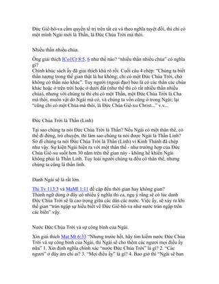 Đức Giê-hô-va cầm quyền tể trị trên tất cả và theo nghĩa tuyệt đối, thì chỉ có
một mình Ngài mới là Thần, là Đức Chúa Trời mà thôi.
Nhiều thần nhiều chúa.
Ông giải thích ICo1Cr 8:5, 6 như thế nào? “nhiều thần nhiều chúa” có nghĩa
gì?
Chính khúc sách ấy đã giải thích khá rõ rồi. Cuối câu 4 chép: “Chúng ta biết
thần tượng trong thế gian thật là hư không; chỉ có một Đức Chúa Trời, chớ
không có thần nào khác”. Tuy người (ngoại đạo) bảo là có các thần các chúa
khác hoặc ở trên trời hoặc ở dưới đất (như thế thì có rất nhiều thần nhiều
chúa), nhưng với chúng ta thì chỉ có một Thần, một Đức Chúa Trời là Cha
mà thôi, muôn vật do Ngài mà có, và chúng ta vốn cũng ở trong Ngài; lại
“cũng chỉ có một Chúa mà thôi, là Đức Chúa Giê-xu Christ...” v.v...
Đức Chúa Trời là Thần (Linh)
Tại sao chúng ta nói Đức Chúa Trời là Thần? Nếu Ngài có một thân thể, có
thể đi đứng, trò chuyện, thì làm sao chúng ta nói được Ngài là Thần Linh?
Sở dĩ chúng ta nói Đức Chúa Trời là Thần (Linh) vì Kinh Thánh đã chép
như vậy. Sự kiện Ngài hiện ra với một thân thể - như trường hợp của Đức
Chúa Giê-xu suốt hơn 30 năm trên thế gian này - không hề khiến Ngài
không phải là Thần Linh. Tuy loài người chúng ta đều có thân thể, nhưng
chúng ta cũng là thần linh.
Danh Ngài sẽ là rất lớn.
Thi Tv 113:3 và MaMl 1:11 đề cập đến thời gian hay không gian?
Thành ngữ dùng ở đây có nhiều ý nghĩa thi ca, ngụ ý rằng sẽ có lúc danh
Đức Chúa Trời sẽ là cao trọng giữa các dân các nước. Việc ấy, sẽ xảy ra khi
thế gian “tràn ngập sự hiểu biết về Đức Giê-hô-va như nước tràn ngập trên
các biển” vậy.
Nước Đức Chúa Trời và sự công bình của Ngài.
Xin giải thích Mat Mt 6:33 “Nhưng trước hết, hãy tìm kiếm nước Đức Chúa
Trời và sự công bình của Ngài, thì Ngài sẽ cho thêm các ngươi mọi điều ấy
nữa” 1. Xin định nghĩa chính xác “nước Đức Chúa Trời” là gì? 2. “Các
ngươi” ở đây ám chỉ ai? 3. “Mọi điều ấy” là gì? 4. Bao giờ thì “Ngài sẽ ban
 