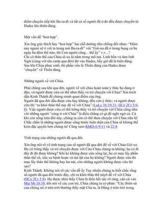 điểm chuyển tiếp khi Ba-ra-đi và tất cả số người đã ở đó đều được chuyển từ
Hades lên thiên đàng.
Một vấn đề “hoà hợp”.
Xin ông giải thích hay “hoà hợp” hai chỗ dường như chống đối nhau: “Hôm
nay ngươi sẽ ở với ta trong nơi Ba-ra-đi” với “Giô-na đã ở trong bụng cá ba
ngày ba đêm thể nào, thì Con người cũng... thể ấy” v.v...?
Chỉ có thân thể của Chúa iê-xu là nằm trong mồ mả. Linh hồn và tâm linh
Ngài (cùng với tên cướp qua đời) thì vào Hades, bấy giờ đã là hiên đàng.
Sau khi Chúa phục sinh, thì phần vốn là Thiên đàng của Hades được
“chuyển” về Thiên đàng.
Những người về với Chúa.
Phải chăng sau khi qua đời, người về với chúa hoàn toàn ý thức họ đang ở
đâu, và người được cứu có thể nhìn thấy và trò chuyện với Chúa? Xin trích
dẫn Kinh Thánh để chứng minh quan điểm của ông.
Người đã qua đời dẫu được cứu hay không, đều còn ý thức; và người được
cứu thì “ra khỏi thân thể này để về với Chúa” (LuLc 16:19-31; IICo 2Cr 5:6-
8). Việc người được cứu có thể trông thấy và trò chuyện với Chúa cũng như
với những người “cùng ở với Chúa” là điều chẳng có gì để nghi ngờ cả. Cả
khi còn sống trên đời này, chúng ta còn có thể thưa chuyện với Chúa nữa là!
Chắc chắn là những người được sống trước hiện diện của Chúa sẽ không thể
kém đặc quyền hơn chúng ta! Cũng xem KhKh 6:9-11 và 22:4.
Tình trạng của những người đã qua đời.
Xin ông nói rõ về tình trạng của số người đã qua đời để về với Chúa Giê-xu.
Họ có trông thấy và trò chuyện được với Cứu Chúa chúng ta không; họ có đi
đây đi đó được không? Khi kẻ không được cứu sống lại, họ có mạc lấy phần
thân thế cũ, xấu xa bệnh hoạn và tàn tật của họ không? Người được cứu thì
mạc lấy thân thể không hay hư nát, còn những người không được cứu thì
sao?
Kinh Thánh. Không nói rõ các vấn đề ấy Tuy nhiên chúng ta biết chắc rằng
số người đã qua đời trước đây, chỉ ra khỏi thân thể này6 để về với Chúa
(IICo 2Cr 5:8). Họ được nhìn thấy Chúa là điều hết sức rõ ràng, căn cứ vào
Mat Mt 18:10, khi nói về các con trẻ, Chúa chúng ta có phán: “Các thiên sứ
của chúng nó ở trên trời thường thấy mặt Cha ta, là Đấng ở trên trời trong
 