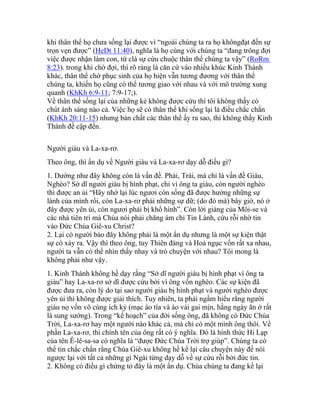 khi thân thể họ chưa sống lại được vì “ngoài chúng ta ra họ khôngđạt đến sự
trọn vẹn được” (HeDt 11:40), nghĩa là họ cùng với chúng ta “đang trông đợi
việc được nhận làm con, tứ clà sự cứu chuộc thân thể chúng ta vậy” (RoRm
8:23). trong khi chờ đợi, thì rõ ràng là căn cứ vào nhiều khúc Kinh Thánh
khác, thân thể chờ phục sinh của họ hiện vẫn tương đương với thân thể
chúng ta, khiến họ cũng có thể tương giao với nhau và với mô trường xung
quanh (KhKh 6:9-11; 7:9-17;).
Về thân thể sống lại của những kẻ không được cứu thì tôi không thấy có
chút ánh sáng nào cả. Việc họ sẽ có thân thể khi sống lại là điều chắc chắn
(KhKh 20:11-15) nhưng bản chất các thân thể ấy ra sao, thì không thấy Kinh
Thánh đề cập đến.
Người giàu và La-xa-rơ.
Theo ông, thì ẩn dụ về Người giàu và La-xa-rơ dạy dỗ điều gì?
1. Dường như đây không còn là vấn đề. Phải, Trái, mà chỉ là vấn đề Giàu,
Nghèo? Sở dĩ người giàu bị hình phạt, chỉ vì ông ta giàu, còn người nghèo
thì được an ủi “Hãy nhớ lại lúc ngươi còn sống đã được hưởng những sự
lành của mình rồi, còn La-xa-rơ phải những sự dữ; (do đó mà) bây giờ, nó ở
đây được yên ủi, còn ngươi phải bị khổ hình”. Còn lời giảng của Môi-se và
các nhà tiên tri mà Chúa nói phải chăng ám chỉ Tin Lành, cứu rỗi nhờ tin
vào Đức Chúa Giê-xu Christ?
2. Lại có người bảo đây không phải là một ẩn dụ nhưng là một sự kiện thật
sự có xảy ra. Vậy thì theo ông, tuy Thiên đàng và Hoả ngục vốn rất xa nhau,
người ta vẫn có thể nhìn thấy nhay và trò chuyện với nhau? Tôi mong là
không phải như vậy.
1. Kinh Thánh không hề dạy rằng “Sở dĩ người giàu bị hình phạt vì ông ta
giàu” hay La-xa-rơ sở dĩ được cứu bởi vì ông vốn nghèo. Các sự kiện đã
được đưa ra, còn lý do tại sao người giàu bị hình phạt và người nghèo được
yên ủi thì không được giải thích. Tuy nhiên, ta phải ngầm hiểu rằng người
giàu nọ vốn vô cùng ích kỷ (mạc áo tía và áo vải gai mịn, hằng ngày ăn ở rất
là sung sướng). Trong “kế hoạch” của đời sống ông, đã không có Đức Chúa
Trời, La-xa-rơ hay một người nào khác cả, mà chỉ có một mình ông thôi. Về
phần La-xa-rơ, thì chính tên của ông rất có ý nghĩa. Đó là hình thức Hi Lạp
của tên Ê-lê-sa-sa có nghĩa là “được Đức Chúa Trời trợ giúp”. Chúng ta có
thể tin chắc chắn rằng Chúa Giê-xu không hề kể lại câu chuyện này để nói
ngược lại với tất cả những gì Ngài từng dạy dỗ về sự cứu rỗi bởi đức tin.
2. Không có điều gì chứng tỏ đây là một ẩn dụ. Chúa chúng ta đang kể lại
 