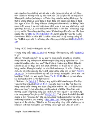 một câu chuyện có thật về việc đã xảy ra cho hai người sống và chết đồng
thời với nhau. Không có ẩn dụ nào của Chúa Giê-xu lại có kể tên một ai đó.
Không thể có chuyện chúng ta từ Thiên đàng mà nhìn xuống Hoả ngục. Sự
thật là không phải La-xa-rơ đang ở thiên đàng còn người giàu đang ở dưới
Hoả ngục. Cả hai đều đang ở Hades (chỗ người chết ở trước khi Đấng Christ
phục sinh) nhưng ở hai nơi khác nhau, cách nhau là một vực sâu không vượt
qua được. Sau đó, La-xa-rơ mới được chuyển từ Hades lên Thiên đàng. Việc
ấy xảy ra lúc Chúa chúng ta thăng thiên “Chúa đã ngự lên trên cao, dẫn theo
những phu tù” (Thi Tv 68:18; Eph Ep 4:8). người giàu thì vẫn ở lại Hades
cho đến sau Thiên hi niên, khi “kẻ chết và âm phủ” sẽ bị “quăng xuống hồ
lửa “là Hoả ngục, chỗ ở cuối cùng cho những người bị hư mất (KhKh 20:13,
14).
Trũng và Xứ thuộc về bóng của sự chết.
“Trũng bóng chết” (Thi Tv 23:4) và Xứ tuộc về bóng của sự chết” (EsIs 9:2)
là gì?
Khi nói “trũng bóng chết” thì tác giả Thi thiên muốn ám chỉ cái từng trải
đang chờ đợi ông khi qua đời. Gióp cũng có cùng một ý nghĩ như vậy: “Các
ngày tôi há chẳng phải ít ỏi sao? Vậy, Chúa ôi, khá ngưng dứt đi. Hãy dời
khỏi tôi đi, để tôi được an ủi một chút, trước khi tôi đi đến xứ tối tăm, và
bóng sự chết, không hề trở lại; tức đất tối đen như mực, là miền có bóng sự
chết, chỉ có sự hỗn độn tại đó, và ánh sáng không khác hơn tối tăm” (Giop G
10:20-22). Đó là quan điểm về sự chết của các tộc trưởng khi Đức Chúa Trời
ban Kinh Thánh cho loài người. Trong Thi Tv 88:12, Đa-vít gọi nơi ở bên
kia đường chân trời là “xứ bị bỏ quên”.
Lời tiên tri của EsIs 9:1, 2 đã được ứng nghiệm khi húa chúng ta đến thăm
viếng xứ Ga-li-lê, như Mat Mt 4:13-16 đã cho thấy và ở đây “xứ thuộc về
bóng của sự chết” dường như được đồng nhất hoá với “xứ Ga-li-lê của các
dân ngoại bang”, chắc chắn là người bị phân rẽ với Đức Chúa Trời phải
thường xuyên sống trong bóng của sự chết, vì “mọi người vì sợ sự chết, bị
cầm trong vòng tôi mọi trọn đời” (HeDt 2:15). Thật phước hạnh biết bao khi
chúng ta biết “Đấng đã huỷ phá sự chết, dùng Tin Lành phô bày sự sống và
sự không hề chết ra cho rõ ràng” (IITi 2Tm 1:10). Những người thật sự biết
Ngài sẽ có thể nói rằng “Dầu khi tôi đi trong trũng bóng chết, sẽ chẳng sợ tai
hoạ nào; vì Chúa ở cùng tôi: Cây trượng và cây gậy của Chúa an ủi tôi”.
Thuyết “Hoàn toàn tiêu huỷ”.
 