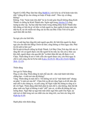 Người Cơ Đốc Phục lâm bảo rằng MaMl 4:1 nói là kẻ ác sẽ bị hoàn toàn tiêu
diệt “chẳng để lại cho chúng nó hoặc rễ hoặc cành”. Như vậy có đúng
không?
Không. Việc “hoàn toàn tiêu diệt” kẻ ác là một giáo thuyết không đúng Kinh
Thánh và chống lại Kinh Thánh nữa. Ngôn ngữ trong AmAm 2:9 cũng
tương tự như vậy. Sự huỷ diệt báo trước trong những khúc Kinh Thánh như
thế chẳng có liên hệ gì với hồn và linh người ta, theo nghĩa là hoàn toàn tiêu
diệt họ đi; nó chỉ muốn nói rằng các kẻ thù của Đức Chúa Trời sẽ bị quét
sạch khỏi đất mà thôi.
Sự ngủ yên của linh hồn.
Tôi có anh bạn bảo rằng khi một người qua đời, thì linh hồn người ấy được
ngủ yên cho đến khi Đấng Christ tái lâm; cũng không có Hoả ngục nữa. Phải
trả lời anh ta làm sao?
Đó là một tà thuyết chống lại Kinh Thánh. Lời Đức Chúa Trời dạy hết sức rõ
rằng đối với cả người đựơc cứu lẫn người bị hư mất, họ vẫn còn ý thức sau
khi chết, người được cứu qua đời thì “ra khỏi thân thể này để được ở với
Chúa, Thiên đàng là nơi ở vĩnh viễn cho người được cứu, còn Hoả ngục là
chỗ ở cuối cùng cho kẻ bị hư mất (LuLc 16:19-31; IICo 2Cr 5:6-8; KhKh
20:6, 12-15).
Thiên đàng
Nơi gọi là Thiên đàng.
Ông có cho rằng Thiên đàng là một chỗ nào đó - như một hành tinh khác
chẳng hạn - ở một nơi nào đó không?
Vâng. Thiên đàng là một chỗ ở. Tôi không nói nó là “một hành tinh” nhưng
nó phải “ở một nơi nào đó”. Chúa Giê-xu đã nói rằng Ngài ra đi để sắm sẵn
một chỗ ở cho chúng ta, và cuối cùng, hễ Ngài ở đâu thì chúng ta cũng sẽ ở
đó với Ngài. Thiên đàng nhất thiết phải là một chỗ ở, nếu không, thân thể đã
phục sinh của Ngài sẽ không ở một “chỗ” nào cả, và điều đó không thể suy
tưởng được. Ngài thật sự ngự trên một chiếc ngai bên cạnh Cha Ngài, tại
một nơi có thật trong nơi cao nhất của các từng trời, cao hơn các từng trời
(Eph Ep 4:10).
Hạnh phúc trên thiên đàng.
 