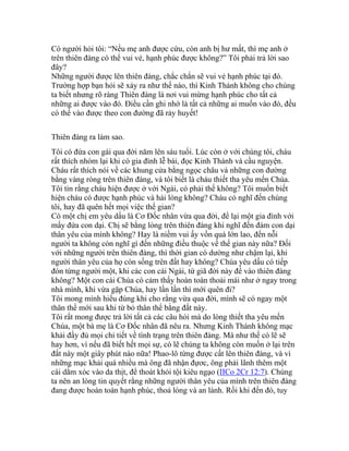 Có người hỏi tôi: “Nếu mẹ anh được cứu, còn anh bị hư mất, thì mẹ anh ở
trên thiên đàng có thể vui vẻ, hạnh phúc được không?” Tôi phải trả lời sao
đây?
Những người được lên thiên đàng, chắc chắn sẽ vui vẻ hạnh phúc tại đó.
Trường hợp bạn hỏi sẽ xảy ra như thế nào, thì Kinh Thánh không cho chúng
ta biết nhưng rõ ràng Thiên đàng là nơi vui mừng hạnh phúc cho tất cả
những ai được vào đó. Điều cần ghi nhớ là tất cả những ai muốn vào đó, đều
có thể vào được theo con đường đã rảy huyết!
Thiên đàng ra làm sao.
Tôi có đứa con gái qua đời năm lên sáu tuổi. Lúc còn ở với chúng tôi, cháu
rất thích nhóm lại khi có gia đình lễ bái, đọc Kinh Thánh và cầu nguyện.
Cháu rất thích nói về các khung cửa bằng ngọc châu và những con đường
bằng vàng ròng trên thiên đàng, và tôi biết là cháu thiết tha yêu mến Chúa.
Tôi tin rằng cháu hiện được ở với Ngài, có phải thế không? Tôi muốn biết
hiện cháu có được hạnh phúc và hài lòng không? Cháu có nghĩ đến chúng
tôi, hay đã quên hết mọi việc thế gian?
Có một chị em yêu dấu là Cơ Đốc nhân vừa qua đời, để lại một gia đình với
mấy đứa con dại. Chị sẽ bằng lòng trên thiên đàng khi nghĩ đến đám con dại
thân yêu của mình không? Hay là niềm vui ấy vốn quá lớn lao, đến nỗi
người ta không còn nghĩ gì đến những điều thuộc về thế gian này nữa? Đối
với những người trên thiên đàng, thì thời gian có dường như chậm lại, khi
người thân yêu của họ còn sống trên đất hay không? Chúa yêu dấu có tiếp
đón từng người một, khi các con cái Ngài, từ giã đời này để vào thiên đàng
không? Một con cái Chúa có cảm thấy hoàn toàn thoải mái như ở ngay trong
nhà mình, khi vừa gặp Chúa, hay lần lần thì mới quên đi?
Tôi mong mình hiểu đúng khi cho rằng vừa qua đời, mình sẽ có ngay một
thân thể mới sau khi từ bỏ thân thể bằng đất này.
Tôi rất mong được trả lời tất cả các câu hỏi mà do lòng thiết tha yêu mến
Chúa, một bà mẹ là Cơ Đốc nhân đã nêu ra. Nhưng Kinh Thánh không mạc
khải đầy đủ mọi chi tiết về tình trạng trên thiên đàng. Mà như thế có lẽ sẽ
hay hơn, vì nếu đã biết hết mọi sự, có lẽ chúng ta không còn muốn ở lại trên
đất này một giây phút nào nữa! Phao-lô từng được cất lên thiên đàng, và vì
những mạc khải quá nhiều mà ông đã nhận đựơc, ông phải lãnh thêm một
cái dằm xóc vào da thịt, để thoát khỏi tội kiêu ngạo (IICo 2Cr 12:7). Chúng
ta nên an lòng tin quyết rằng những người thân yêu của mình trên thiên đàng
đang được hoàn toàn hạnh phúc, thoả lòng và an lành. Rồi khi đến đó, tuy
 