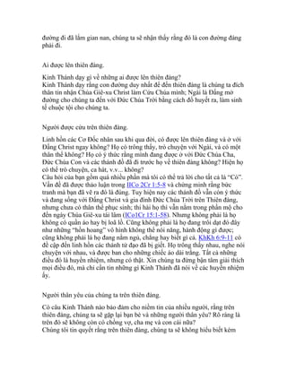 đường đi đã lắm gian nan, chúng ta sẽ nhận thấy rằng đó là con đường đáng
phải đi.
Ai được lên thiên đàng.
Kinh Thánh dạy gì về những ai được lên thiên đàng?
Kinh Thánh dạy rằng con đường duy nhất để đến thiên đàng là chúng ta đích
thân tin nhận Chúa Giê-xu Christ làm Cứu Chúa mình; Ngài là Đấng mở
đường cho chúng ta đến với Đức Chúa Trời bằng cách đổ huyết ra, làm sinh
tế chuộc tội cho chúng ta.
Người được cứu trên thiên đàng.
Linh hồn các Cơ Đốc nhân sau khi qua đời, có được lên thiên đàng và ở với
Đấng Christ ngay không? Họ có trông thấy, trò chuyện với Ngài, và có một
thân thể không? Họ có ý thức rằng mình đang được ở với Đức Chúa Cha,
Đức Chúa Con và các thánh đồ đã đi trước họ về thiên đàng không? Hiện họ
có thể trò chuyện, ca hát, v.v... không?
Câu hỏi của bạn gồm quá nhiều phần mà tôi có thể trả lời cho tất cả là “Có”.
Vấn đề đã được thảo luận trong IICo 2Cr 1:5-8 và chứng minh rằng bức
tranh mà bạn đã vẽ ra đó là đúng. Tuy hiện nay các thánh đồ vẫn còn ý thức
và đang sống với Đấng Christ và gia đình Đức Chúa Trời trên Thiên đàng,
nhưng chưa có thân thể phục sinh; thi hài họ thì vẫn nằm trong phần mộ cho
đến ngày Chúa Giê-xu tái lâm (ICo1Cr 15:1-58). Nhưng không phải là họ
không có quần áo hay bị loã lồ. Cũng không phải là họ đang trôi dạt đó đây
như những “hồn hoang” vô hình không thể nói năng, hành động gì được;
cũng không phải là họ đang nằm ngủ, chẳng hay biết gì cả. KhKh 6:9-11 có
đề cập đến linh hồn các thánh tử đạo đã bị giết. Họ trông thấy nhau, nghe nói
chuyện với nhau, và được ban cho những chiếc áo dài trắng. Tất cả những
điều đó là huyền nhiệm, nhưng có thật. Xin chúng ta đừng bận tâm giải thích
mọi điều đó, mà chỉ cần tin những gì Kinh Thánh đã nói về các huyền nhiệm
ấy.
Người thân yêu của chúng ta trên thiên đàng.
Có câu Kinh Thánh nào bảo đảm cho niềm tin của nhiều người, rằng trên
thiên đàng, chúng ta sẽ gặp lại bạn bè và những người thân yêu? Rõ ràng là
trên đó sẽ không còn có chồng vợ, cha mẹ và con cái nữa?
Chúng tôi tin quyết rằng trên thiên đàng, chúng ta sẽ không hiểu biết kém
 
