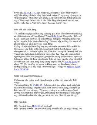 hơn ở đây. ICo1Cr 13:12 dạy rằng ở đó, chúng ta sẽ được nhìn “mặt đối
mặt” chớ không phải chỉ trông thấy “cách mập mờ”; ngày nay, chúng ta chỉ
“biết một phần” nhưng bấy giờ, chúng ta sẽ biết như Chúa đã biết chúng ta
vậy. Chúng ta có thể tin chắc là trên thiên đàng, chúng ta sẽ biết hết mọi
người, và họ đều là “bạn bè và người thân yêu của ta” vậy.
Phái tính trên thiên đàng.
Tôi sẽ rất hoang nghênh nếu ông vui lòng giải thích cho biết trên thiên đàng
có phái tính (nam, nữ) hay không? Trong HeDt 1:4 có đề cập các “thiên sứ”.
Kinh Thánh luôn luôn nói về họ như thuộc nam giới. Phải căng điều đó có
nghĩa rằng các thiên sứ đều là đàn ông? Nếu quả vậy, thì ông bảo sao về số
phụ nữ đông vô kể đã được vào thiên đàng?
Không có một người đàn ông hay phụ nữ nào lại trở thành thiên sứ khi lên
thiên đàng. Các thiên sứ là một chủng loại hữu thể (beinh, Kinh Thánh
chúng ta dịch là “sinh vật") phân biệt, khác hẳn con người. Quả thật là Kinh
Thánh luôn luôn dùng chữ thiên sứ theo giống đực (theo văn phạm một số
ngôn ngữ có phân biệt giống đực, giống cái), nhưng phái tính theo nghĩa của
loài người không hề được gán cho các thiên sứ; ngay cả giữa vòng các thánh
đồ vinh hiển trên thiên đàng cũng không có phái tính, vì Mat Mt 22:30 đã
chép : “Vì đến khi sống lại, người ta không cưới vợ, lấy chồng, nhưng
những kẻ sống lại là như thiên sứ trên trời vậy” (cũng xem Mac Mc 12:25;
LuLc 20:34-36).
Nhận biết nhau trên thiên đàng.
Có bằng cớ nào chứng minh rằng chúng ta sẽ nhận biết nhau trên thiên
đàng?
Theo như tôi tin, thì ICo1Cr 13:12 chứng minh rằng chúng ta sẽ nhận biết
nhau trên thiên đàng. Thật khó quan niệm khi vào thiên đàng, chúng ta lại
kém hiểu biết hơn hiện nay “Ngày nay, chúng ta xem như trong một cái
gương cách mập mờ; đến bấy giờ, chúng ta sẽ thấy hai mặt đối nhau; ngày
nay, tôi biết chưa hết; đến bấy giờ, tôi sẽ biết như Chúa đã biết tôi vậy”.
Đền Tạm thật.
Đền Tạm thật trong HeDt 8:2 có nghĩa gì?
Đền Tạm thật là Đền Tạm trên thiên đàng mà kiểu mẫu đã được vạch rõ cho
 