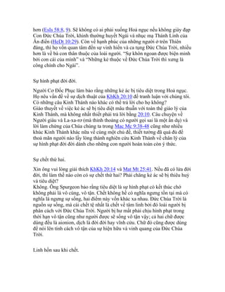 hơn (EsIs 58:8, 9). Sẽ không có ai phải xuống Hoả ngục nếu không giày đạp
Con Đức Chúa Trời, khinh thường huyết Ngài và nhục mạ Thánh Linh của
Ân điển (HeDt 10:29). Còn về hạnh phúc của những người ở trên Thiên
đàng, thì họ vốn quan tâm đến sự vinh hiển và ca tụng Đức Chúa Trời, nhiều
hơn là về bà con thân thuộc của loài người. “Sự khôn ngoan được biện minh
bởi con cái của mình” và “Những kẻ thuộc về Đức Chúa Trời thì xưng là
công chính cho Ngài”.
Sự hình phạt đời đời.
Người Cơ Đốc Phục lâm bảo rằng những kẻ ác bị tiêu diệt trong Hoả ngục.
Họ nêu vấn đề về sự dịch thuật của KhKh 20:10 để tranh luận với chúng tôi.
Có những câu Kinh Thánh nào khác có thể trả lời cho họ không?
Giáo thuyết về việc kẻ ác sẽ bị tiêu diệt mâu thuẫn với toàn thể giáo lý của
Kinh Thánh, mà không nhất thiết phải trả lời bằng 20:10. Câu chuyện về
Người giàu và La-xa-rơ (mà thỉnh thoảng có người gọi sai là một ẩn dụ) và
lời làm chứng của Chúa chúng ta trong Mac Mc 9:38-48 cũng như nhiều
khúc Kinh Thánh khác nữa về cùng một chủ đề, thiết tưởng đã quá đủ để
thoả mãn người nào lấy lòng thành nghiên cứu Kinh Thánh về chân lý của
sự hình phạt đời đời dành cho những con người hoàn toàn còn ý thức.
Sự chết thứ hai.
Xin ông vui lòng giải thích KhKh 20:14 và Mat Mt 25:41. Nều đã có lửa đời
đời, thì làm thế nào còn có sự chết thứ hai? Phải chăng kẻ ác sẽ bị thiêu huỷ
và tiêu diệt?
Không. Ông Spurgeon bảo rằng tiêu diệt là sự hình phạt có kết thúc chớ
không phải là vô cùng, vô tận. Chết không hề có nghĩa ngưng tồn tại mà có
nghĩa là ngưng sự sống, hai điểm này vốn khác xa nhau. Đức Chúa Trời là
nguồn sự sống, mà cái chết tệ nhất là chết về tâm linh bởi đó loài người bị
phân cách với Đức Chúa Trời. Người bị hư mất phải chịu hình phạt trong
thời hạn vô tận cũng như người được sẽ sống vô tận vậy; cả hai chữ được
dùng đều là aionion, dịch là đời đời hay vĩnh cửu. Chữ đó cũng được dùng
để nói lên tính cách vô tận của sự hiện hữu và vinh quang của Đức Chúa
Trời.
Linh hồn sau khi chết.
 