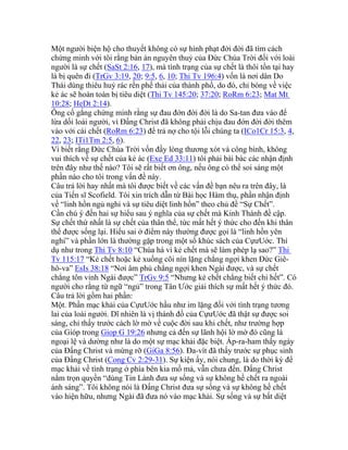 Một người biện hộ cho thuyết không có sự hình phạt đời đời đã tìm cách
chứng minh với tôi rằng bản án nguyên thuỷ của Đức Chúa Trời đối với loài
người là sự chết (SaSt 2:16, 17), mà tình trạng của sự chết là thôi tồn tại hay
là bị quên đi (TrGv 3:19, 20; 9:5, 6, 10; Thi Tv 196:4) vốn là nơi dân Do
Thái dùng thiêu huỷ rác rến phế thải của thành phố, do đó, chỉ bóng về việc
kẻ ác sẽ hoàn toàn bị tiêu diệt (Thi Tv 145:20; 37:20; RoRm 6:23; Mat Mt
10:28; HeDt 2:14).
Ông cố gắng chứng minh rằng sự đau đớn đời đời là do Sa-tan đưa vào để
lừa dối loài người, vì Đấng Christ đã không phải chịu đau đớn đời đời thêm
vào với cái chết (RoRm 6:23) để trả nợ cho tội lỗi chúng ta (ICo1Cr 15:3, 4,
22, 23; ITi1Tm 2:5, 6).
Vì biết rằng Đức Chúa Trời vốn đầy lòng thương xót và công bình, không
vui thích về sự chết của kẻ ác (Exe Ed 33:11) tôi phải bài bác các nhận định
trên đây như thế nào? Tôi sẽ rất biết ơn ông, nếu ông có thể soi sáng một
phần nào cho tôi trong vấn đề này.
Câu trả lời hay nhất mà tôi được biết về các vấn đề bạn nêu ra trên đây, là
của Tiến sĩ Scofield. Tôi xin trích dẫn từ Bài học Hàm thụ, phần nhận định
về “linh hồn ngủ nghỉ và sự tiêu diệt linh hồn” theo chủ đề “Sự Chết”.
Cần chú ý đến hai sự hiểu sau ý nghĩa của sự chết mà Kinh Thánh đề cập.
Sự chết thứ nhất là sự chết của thân thể, tức mất hết ý thức cho đến khi thân
thể được sống lại. Hiểu sai ở điểm này thường được gọi là “linh hồn yên
nghỉ” và phần lớn là thường gặp trong một số khúc sách của CựưUớc. Thí
dụ như trong Thi Tv 8:10 “Chúa há vì kẻ chết mà sẽ làm phép lạ sao?” Thi
Tv 115:17 “Kẻ chết hoặc kẻ xuống cõi nín lặng chẳng ngợi khen Đức Giê-
hô-va” EsIs 38:18 “Nơi âm phủ chẳng ngợi khen Ngài được, và sự chết
chẳng tôn vinh Ngài được” TrGv 9:5 “Nhưng kẻ chết chẳng biết chi hết”. Có
người cho rằng từ ngữ “ngủ” trong Tân Ước giải thích sự mất hết ý thức đó.
Câu trả lời gồm hai phần:
Một. Phần mạc khải của CựưUớc hầu như im lặng đối với tình trạng tương
lai của loài người. Dĩ nhiên là vị thánh đồ của CựưUớc đã thật sự được soi
sáng, chỉ thấy trước cách lờ mờ về cuộc đời sau khi chết, như trường hợp
của Gióp trong Giop G 19:26 nhưng cả đến sự lãnh hội lờ mờ đó cũng là
ngoại lệ và dường như là do một sự mạc khải đặc biệt. Áp-ra-ham thấy ngày
của Đấng Christ và mừng rỡ (GiGa 8:56). Đa-vít đã thấy trước sự phục sinh
của Đấng Christ (Cong Cv 2:29-31). Sự kiện ấy, nói chung, là do thời kỳ để
mạc khải về tình trạng ở phía bên kia mồ mả, vẫn chưa đến. Đấng Christ
nắm trọn quyền “dùng Tin Lành đưa sự sống và sự không hề chết ra ngoài
ánh sáng”. Tôi không nói là Đấng Christ đưa sự sống và sự không hề chết
vào hiện hữu, nhưng Ngài đã đưa nó vào mạc khải. Sự sống và sự bất diệt
 