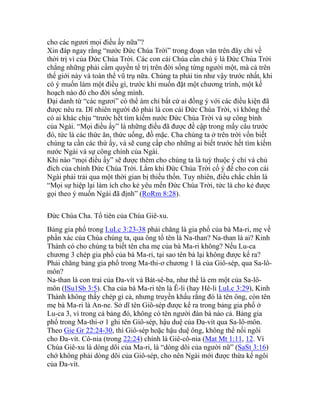cho các ngươi mọi điều ấy nữa”?
Xin đáp ngay rằng “nước Đức Chúa Trời” trong đoạn văn trên đây chỉ về
thời trị vì của Đức Chúa Trời. Các con cái Chúa cần chú ý là Đức Chúa Trời
chẳng những phải cầm quyền tể trị trên đời sống từng người một, mà cả trên
thế giới này và toàn thể vũ trụ nữa. Chúng ta phải tin như vậy trước nhất, khi
có ý muốn làm một điều gì, trước khi muốn đặt một chương trình, một kế
hoạch nào đó cho đời sống mình.
Đại danh từ “các ngươi” có thể ám chỉ bất cứ ai đồng ý với các điều kiện đã
được nêu ra. Dĩ nhiên người đó phải là con cái Đức Chúa Trời, vì không thể
có ai khác chịu “trước hết tìm kiếm nước Đức Chúa Trời và sự công bình
của Ngài. “Mọi điều ấy” là những điều đã được đề cập trong mấy câu trước
đó, tức là các thức ăn, thức uống, đồ mặc. Cha chúng ta ở trên trời vốn biết
chúng ta cần các thứ ấy, và sẽ cung cấp cho những ai biết trước hết tìm kiếm
nước Ngài và sự công chính của Ngài.
Khi nào “mọi điều ấy” sẽ được thêm cho chúng ta là tuỳ thuộc ý chỉ và chủ
đích của chính Đức Chúa Trời. Lắm khi Đức Chúa Trời cố ý để cho con cái
Ngài phải trải qua một thời gian bị thiếu thốn. Tuy nhiên, điều chắc chắn là
“Mọi sự hiệp lại làm ích cho kẻ yêu mến Đức Chúa Trời, tức là cho kẻ được
gọi theo ý muốn Ngài đã định” (RoRm 8:28).
Đức Chúa Cha. Tổ tiên của Chúa Giê-xu.
Bảng gia phổ trong LuLc 3:23-38 phải chăng là gia phổ của bà Ma-ri, mẹ về
phần xác của Chúa chúng ta, qua ông tổ tên là Na-than? Na-than là ai? Kinh
Thánh có cho chúng ta biết tên cha mẹ của bà Ma-ri không? Nếu Lu-ca
chương 3 chép gia phổ của bà Ma-ri, tại sao tên bà lại không được kể ra?
Phải chăng bảng gia phổ trong Ma-thi-ơ chương 1 là của Giô-sép, qua Sa-lô-
môn?
Na-than là con trai của Đa-vít và Bát-sê-ba, như thế là em một của Sa-lô-
môn (ISu1Sb 3:5). Cha của bà Ma-ri tên là Ê-li (hay Hê-li LuLc 3:29), Kinh
Thánh không thấy chép gì cả, nhưng truyền khẩu rằng đó là tên ông, còn tên
mẹ bà Ma-ri là An-ne. Sở dĩ tên Giô-sép được kể ra trong bảng gia phổ ở
Lu-ca 3, vì trong cả bảng đó, không có tên người đàn bà nào cả. Bảng gia
phổ trong Ma-thi-ơ 1 ghi tên Giô-sép, hậu duệ của Đa-vít qua Sa-lô-môn.
Theo Gie Gr 22:24-30, thì Giô-sép hoặc hậu duệ ông, không thể nối ngôi
cho Đa-vít. Cô-nia (trong 22:24) chính là Giê-cô-nia (Mat Mt 1:11, 12. Vì
Chúa Giê-xu là dòng dõi của Ma-ri, là “dòng dõi của người nữ” (SaSt 3:16)
chớ không phải dòng dõi của Giô-sép, cho nên Ngài mới được thừa kế ngôi
của Đa-vít.
 