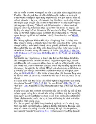 vốn đã có sẵn từ trước. Nhưng mồ mả vốn là cái chân trời đã bị giới hạn của
CựưUớc. Cho nên, tuỳ theo cái nhìn đã bị hạn chế của họ, các trước giả
CựưUớc chỉ có thể phát ngôn trong phạm vi hiểu biết giới hạn của mình về
mồ mả (dẫn các vị ấy xem chỗ chôn cất, hay Sheol theo nghĩa rộng rãi hơn
như là giai đoạn chuyển tiếp sau khi chết) như là nơi mà mọi hoạt động của
đời sống đều chấm dứt. Và họ đã phát biểu đúng theo vị trí của mình và
đúng về vấn đề ấy. Nếu muốn phục vụ hay tôn vinh Chúa, thì họ phải làm
lúc hãy còn sống kia! Mà điều đó thì đến nay vẫn còn đúng. Trước khi có sự
sống lại thứ nhất, hoạt động của các thánh đồ đều bị ngưng chỉ “Những
người ấy nghỉ ngơi khỏi sự khó nhọc, và việc làm mình theo sau” (KhKh
14:13).
Hai. Nhưng nghỉ ngơi khỏi sự khó nhọc với ngừng ý thức, là hai sự kiện
khác nhau; và chúng ta phải chờ đợi để tìm thấy trong Tân Ước - không phải
trong CựưUớc - phần bổ túc cho tất cả các giáo lý, phải bỏ lại sau lưng
không chút thắc mắc vấn đề kẻ chết, dầu được cứu hay bị hư mất, vốn đã bị
tách rời với thân xác nhưng vẫn còn đầy đủ ý thức (EsIs 14:9-11; Mac Mc
9:43-48; LuLc 16:19-31; GiGa 11:26 IICo 2Cr 5:1-8; Phi Pl 1:21-23; KhKh
6:9-11).
Sai lầm thứ hai, vốn được gọi là thuyết tiêu diệt hay bất diệt có điều kiện,
chủ trương (với nhiều chi tiết khác nhau) rằng chỉ có người được tái sanh
mới không hề chết, còn người không được tái sinh thì sẽ bị tiêu diệt, không
còn tồn tại nữa. Một số hình thức của giáo thuyết này dạy rằng người ta thôi
tồn tại ngay lúc cái thân thể chết đi. Một số khác chủ trương sự hiện hữu vô
ý thức hãy còn tiếp tục cho đến khi kẻ chết chưa nhận đủ hình phạt, được
sống lại (KhKh 20:12, 13), khi ý thức sẽ được phục hồi, thân xác được sống
lại để chịu phán xét và sau đó “sự chết thứ hai” sẽ kết thúc cả ý thức lẫn sự
tồn tại.
Các quan điểm trên đây căn cứ vào phần ý nghĩa đã bị giảm nhẹ của những
từ ngữ như “hư mất” (GiGa 3:15, 16), “hư mất đời đời” (IITe 2Tx 1:9) và
“huỷ diệt” (2:8). Người ta cãi rằng những từ ngữ ấy ngụ ý thôi hiện hữu, thôi
tồn tại.
Chúng tôi đã giải đáp cho hình thức sai lầm đầu tiên này rồi. Sự chết về thân
thể của người không được tái sanh vốn không phải là sự huỷ diệt hay thôi ý
thức. người giàu trong Hades vẫn hoàn toàn ý thức. các linh hồn chết mất ở
Sheol vẫn hoàn toàn ý thức việc họ sẽ được khiến sống lại và sẽ phải nhận
lấy một số phận khủng khiếp.
Chỉ cần xét qua từ ngữ đã bị làm giảm nhẹ ý nghĩa để chỉ còn hàm ý rằng
hình phạt dành cho tội lỗi chỉ có nghĩa là dập tắt, thiết tưởng đã đủ để vạch
ra sự vô căn cứ của những kẻ muốn cãi bướng. Từ ngữ Hi-văn apollumi,
được dịch là “hư mất” trong GiGa 3:15, 16 thường được Tân Ước dùng để
 