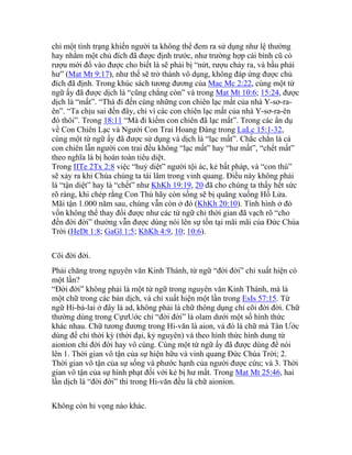 chỉ một tình trạng khiến người ta không thể đem ra sử dụng như lệ thường
hay nhằm một chủ đích đã được định trước, như trường hợp cái bình cũ có
rượu mới đổ vào được cho biết là sẽ phải bị “nứt, rượu chảy ra, và bầu phải
hư” (Mat Mt 9:17), như thế sẽ trở thành vô dụng, không đáp ứng được chủ
đích đã định. Trong khúc sách tương đương của Mac Mc 2:22, cùng một từ
ngữ ấy đã được dịch là “cũng chẳng còn” và trong Mat Mt 10:6; 15:24, được
dịch là “mất”. “Thà đi đến cùng những con chiên lạc mất của nhà Y-sơ-ra-
ên”. “Ta chịu sai đến đây, chỉ vì các con chiên lạc mất của nhà Y-sơ-ra-ên
đó thôi”. Trong 18:11 “Mà đi kiếm con chiên đã lạc mất”. Trong các ẩn dụ
về Con Chiên Lạc và Người Con Trai Hoang Đàng trong LuLc 15:1-32,
cùng một từ ngữ ấy đã được sử dụng và dịch là “lạc mất”. Chắc chắn là cả
con chiên lẫn người con trai đều không “lạc mất” hay “hư mất”, “chết mất”
theo nghĩa là bị hoàn toàn tiêu diệt.
Trong IITe 2Tx 2:8 việc “huỷ diệt” người tội ác, kẻ bất pháp, và “con thú”
sẽ xảy ra khi Chúa chúng ta tái lâm trong vinh quang. Điều này không phải
là “tận diệt” hay là “chết” như KhKh 19:19, 20 đã cho chúng ta thấy hết sức
rõ ràng, khi chép rằng Con Thú hãy còn sống sẽ bị quăng xuống Hồ Lửa.
Mãi tận 1.000 năm sau, chúng vẫn còn ở đó (KhKh 20:10). Tình hình ở đó
vốn không thể thay đổi được như các từ ngữ chỉ thời gian đã vạch rõ “cho
đến đời đời” thường vẫn được dùng nói lên sự tồn tại mãi mãi của Đức Chúa
Trời (HeDt 1:8; GaGl 1:5; KhKh 4:9, 10; 10:6).
Cõi đời đời.
Phải chăng trong nguyên văn Kinh Thánh, từ ngữ “đời đời” chỉ xuất hiện có
một lần?
“Đời đời” không phải là một từ ngữ trong nguyên văn Kinh Thánh, mà là
một chữ trong các bản dịch, và chỉ xuất hiện một lần trong EsIs 57:15. Từ
ngữ Hi-bá-lai ở đây là ad, không phải là chữ thông dụng chỉ cõi đời đời. Chữ
thường dùng trong CựưUớc chỉ “đời đời” là olam dưới một số hình thức
khác nhau. Chữ tương đương trong Hi-văn là aion, và đó là chữ mà Tân Ước
dùng để chỉ thời kỳ (thời đại, kỷ nguyên) và theo hình thức hình dung từ
aionion chỉ đời đời hay vô cùng. Cùng một từ ngữ ấy đã được dùng để nói
lên 1. Thời gian vô tận của sự hiện hữu và vinh quang Đức Chúa Trời; 2.
Thời gian vô tận của sự sống và phước hạnh của người được cứu; và 3. Thời
gian vô tận của sự hình phạt đối với kẻ bị hư mất. Trong Mat Mt 25:46, hai
lần dịch là “đời đời” thì trong Hi-văn đều là chữ aionion.
Không còn hi vọng nào khác.
 
