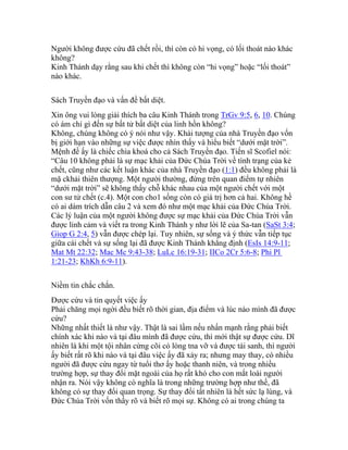 Người không được cứu đã chết rồi, thì còn có hi vọng, có lối thoát nào khác
không?
Kinh Thánh dạy rằng sau khi chết thì không còn “hi vọng” hoặc “lối thoát”
nào khác.
Sách Truyền đạo và vấn đề bất diệt.
Xin ông vui lòng giải thích ba câu Kinh Thánh trong TrGv 9:5, 6, 10. Chúng
có ám chỉ gì đến sự bất tử bất diệt của linh hồn không?
Không, chúng không có ý nói như vậy. Khải tượng của nhà Truyền đạo vốn
bị giới hạn vào những sự việc được nhìn thấy và hiểu biết “dưới mặt trời”.
Mệnh đề ấy là chiếc chìa khoá cho cả Sách Truyền đạo. Tiến sĩ Scofiel nói:
“Câu 10 không phải là sự mạc khải của Đức Chúa Trời về tình trạng của kẻ
chết, cũng như các kết luận khác của nhà Truyền đạo (1:1) đều không phải là
mặ ckhải thiên thượng. Một người thường, đứng trên quan điểm tự nhiên
“dưới mặt trời” sẽ không thấy chỗ khác nhau của một người chết với một
con sư tử chết (c.4). Một con cho1 sống còn có giá trị hơn cả hai. Không hề
có ai dám trích dẫn câu 2 và xem đó như một mạc khải của Đức Chúa Trời.
Các lý luận của một người không được sự mạc khải của Đức Chúa Trời vẫn
được linh cảm và viết ra trong Kinh Thánh y như lời lẽ của Sa-tan (SaSt 3:4;
Giop G 2:4, 5) vẫn được chép lại. Tuy nhiên, sự sống và ý thức vẫn tiếp tục
giữa cái chết và sự sống lại đã được Kinh Thánh khẳng định (EsIs 14:9-11;
Mat Mt 22:32; Mac Mc 9:43-38; LuLc 16:19-31; IICo 2Cr 5:6-8; Phi Pl
1:21-23; KhKh 6:9-11).
Niềm tin chắc chắn.
Được cứu và tin quyết việc ấy
Phải chăng mọi ngời đều biết rõ thời gian, địa điểm và lúc nào mình đã được
cứu?
Những nhất thiết là như vậy. Thật là sai lầm nếu nhấn mạnh rằng phải biết
chính xác khi nào và tại đâu mình đã được cứu, thì mới thật sự được cứu. Dĩ
nhiên là khi một tội nhân cứng cõi có lòng tna vỡ và được tái sanh, thì người
ấy biết rất rõ khi nào và tại đâu việc ấy đã xảy ra; nhưng may thay, có nhiều
người đã được cứu ngay từ tuổi thơ ấy hoặc thanh niên, và trong nhiều
trường hợp, sự thay đổi mặt ngoài của họ rất khó cho con mắt loài người
nhận ra. Nói vậy không có nghĩa là trong những trường hợp như thế, đã
không có sự thay đổi quan trọng. Sự thay đổi tất nhiên là hết sức lạ lùng, và
Đức Chúa Trời vốn thấy rõ và biết rõ mọi sự. Không có ai trong chúng ta
 