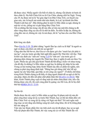 đã được cứu). Nhiều người vốn biết rõ chân lý, nhưng vẫn khước từ bước đi
theo chân lý. Họ biết Chúa Giê-xu là Cứu Chúa, nhưng chối bỏ Ngài. Trong
câu 29, họ được mô tả là “kẻ giày đạp Con Đức Chúa Trời, coi huyết của
giao ước, tức là huyết mà mình nhờ nên thánh, là ô uế, lại khinh lờn Đức
Thánh Linh ban ơn”. Đây không phải là một Cơ Đốc nhân sa ngã, nhưng là
một kẻ vô tín, chống trả và phỉ báng Đức Chúa Trời.
Tất cả những lẫn lộn trong vấn đề này đều sẽ tiêu tan một khi chúng ta đã
nắm vững được rằng sự cứu rỗi là nhờ ân điển. Ân điển là đặc ân, không do
công đức mà có, không do việc là mà được; đó là “sự ban cho của Đức Chúa
Trời”.
Khó lòng xác định.
Theo Gia Gc 5:19, 20 phải chăng “người lầm lạc cách xa lẽ thật” là người sa
ngã và được cứu khỏi cái chết do sự ngã đó?
Cũng như thư Hê-bơ-rơ, thư Gia-cơ vốn đựơc gởi cho “mười hai chi phái ở
tan lạc”, mà các trước giả đặc biệt nghĩ đến người Do Thái khi viết thư. Thật
là khó xác định các “anh em” trong 5:19 là “anh em” của trước giả về
phương diện chủng tộc (người Do Thái) hay theo ý nghĩa là anh em theo Tin
Lành. Nhiều tác giả chú giải Kinh Thánh đã bất đồng ý kiến với nhau trong
vấn đề đây là những Cơ Đốc nhân sa ngã hay là những tội nhân bị hư mất.
Trong cả hai trường hợp, khúc Kinh Thánh này đều có phần tối nghĩa, nên
chúng ta phải ứng dụng định luật: “Đừng bao giờ dùng chữ 'nếu' để nói
ngược lại câu 'Quả thật, quả thật, ta nói cùng các ngươi'”. Ở nhiều chỗ khác
trong Kinh Thánh chúng ta đã thấy rõ rằng người thánh đồ sa ngã có thể bị
sửa phạt, thậm chí đến nỗi phải chết phần thân thể (ICo1Cr 11:30-32. Mặt
khác, Kinh Thánh cũng vạch rõ rằng một tội nhân chưa được cứu, nếu vẫn
không được cứu rỗi, thì cuối cùng phải bị quăng vào Hồ Lửa, đó là Sự chết
thứ hai (KhKh 20:15, 21:8).
Sự tha tội.
Muốn được tha tội, một Cơ Đốc nhân sa ngã hay lỡ phạm một tội nào đó
phải công khai xưng tội ấy ra trước Hội Thánh, hay có thể âm thầm đến với
Đức Chúa Trời và xưng tội ấy riêng với Ngài mà thôi? Tôi mới nghe một
ông mục sư nói rằng nếu không xưng tội cách công khai, thì sẽ bị trừng phạt
hết sức nặng nề.
Việc này tuỳ thuộc phần lớn vào tính cách của tội đã phạm, hay sự sa ngã.
Nếu tội phạm đến Hội Thánh, thì việc xưng tội cả với Hội Thánh lẫn với
 