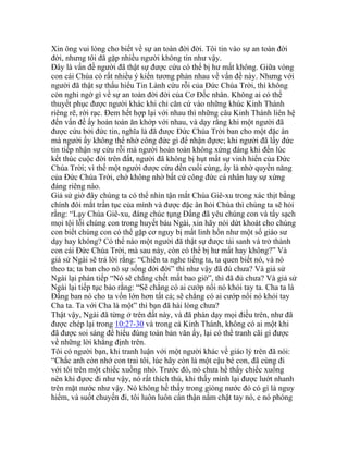 Xin ông vui lòng cho biết về sự an toàn đời đời. Tôi tin vào sự an toàn đời
đời, nhưng tôi đã gặp nhiều người không tin như vậy.
Đây là vấn đề người đã thật sự được cứu có thể bị hư mất không. Giữa vòng
con cái Chúa có rất nhiều ý kiến tương phản nhau về vấn đề này. Nhưng với
người đã thật sự thấu hiểu Tin Lành cứu rỗi của Đức Chúa Trời, thì không
còn nghi ngờ gì về sự an toàn đời đời của Cơ Đốc nhân. Không ai có thể
thuyết phục được người khác khi chỉ căn cứ vào những khúc Kinh Thánh
riêng rẽ, rời rạc. Đem hết hợp lại với nhau thì những câu Kinh Thánh liên hệ
đến vấn đề ấy hoàn toàn ăn khớp với nhau, và dạy rằng khi một người đã
được cứu bởi đức tin, nghĩa là đã được Đức Chúa Trời ban cho một đặc ân
mà người ấy không thể nhờ công đức gì để nhận đựơc; khi người đã lấy đức
tin tiếp nhận sự cứu rỗi mà người hoàn toàn không xứng đáng khi đến lúc
kết thúc cuộc đời trên đất, người đã không bị hụt mất sự vinh hiển của Đức
Chúa Trời; vì thế một người được cứu đến cuối cùng, ấy là nhờ quyền năng
của Đức Chúa Trời, chớ không nhờ bất cứ công đức cá nhân hay sự xứng
đáng riêng nào.
Giả sử giờ đây chúng ta có thể nhìn tận mắt Chúa Giê-xu trong xác thịt bằng
chính đôi mắt trần tục của mình và được đặc ân hỏi Chúa thì chúng ta sẽ hỏi
rằng: “Lạy Chúa Giê-xu, đáng chúc tụng Đấng đã yêu chúng con và tẩy sạch
mọi tội lỗi chúng con trong huyết báu Ngài, xin hãy nói dứt khoát cho chúng
con biết chúng con có thể gặp cơ nguy bị mất linh hồn như một số giáo sư
dạy hay không? Có thể nào một người đã thật sự được tái sanh và trở thành
con cái Đức Chúa Trời, mà sau này, còn có thể bị hư mất hay không?” Và
giả sử Ngài sẽ trả lời rằng: “Chiên ta nghe tiếng ta, ta quen biết nó, và nó
theo ta; ta ban cho nó sự sống đời đời” thì như vậy đã đủ chưa? Và giả sử
Ngài lại phán tiếp “Nó sẽ chẳng chết mất bao giờ”, thì đã đủ chưa? Và giả sử
Ngài lại tiếp tục bảo rằng: “Sẽ chẳng có ai cướp nổi nó khỏi tay ta. Cha ta là
Đấng ban nó cho ta vốn lớn hơn tất cả; sẽ chẳng có ai cướp nổi nó khỏi tay
Cha ta. Ta với Cha là một” thì bạn đã hài lòng chưa?
Thật vậy, Ngài đã từng ở trên đất này, và đã phán dạy mọi điều trên, như đã
được chép lại trong 10:27-30 và trong cả Kinh Thánh, không có ai một khi
đã được soi sáng để hiểu đúng toàn bản văn ấy, lại có thể tranh cãi gì được
về những lời khẳng định trên.
Tôi có người bạn, khi tranh luận với một người khác về giáo lý trên đã nói:
“Chắc anh còn nhớ con trai tôi, lúc hãy còn là một cậu bé con, đã cùng đi
với tôi trên một chiếc xuồng nhỏ. Trước đó, nó chưa hề thấy chiếc xuống
nên khi đựơc đi như vậy, nó rất thích thú, khi thấy mình lại được lướt nhanh
trên mặt nước như vậy. Nó không hề thấy trong giòng nước đó có gì là nguy
hiểm, và suốt chuyến đi, tôi luôn luôn cẩn thận nắm chặt tay nó, e nó phóng
 