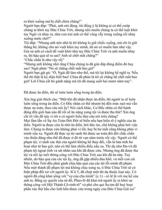 ra khỏi xuồng mà bị chết chìm chăng!”
Người bạn đáp: “Phải, anh nói đúng. tôi đồng ý là không ai có thể cướp
chúng ta khỏi tay Đức Chúa Trời, nhưng nếu muốn chúng ta có thể tuột khỏi
tay Ngài và nhảy ra, như con trai anh có thể vùng vẫy trong xuồng rồi nhảy
xuống nước chớ?”
Tôi đáp: “Nhưng anh nên nhớ là tôi không lo giữ chiếc xuống, mà chỉ lo giữ
thằng bé; không cho nó vuột khỏi tay mình, dù nó có muốn làm như vậy.
Giả sử anh có cách để vuột khỏi tầm tay Đức Chúa Trời và anh muốn nhảy
ra, thì hậu quả sẽ ra sao? Anh sẽ chết mất chăng?”
“Chắc chắn là như vậy rồi”
“Nhưng anh không nhớ rằng Chúa chúng ta đã giải đáp đúng điểm đó hay
sao? Ngài phán “Nó sẽ chẳng chết mất bao giờ”
Người bạn gật gù: “Ồ, Ngài đã làm như thế, mà tôi lại không hề nghĩ ra. Nếu
thế thì thật là kỳ diệu biết bao! Chúa đã phán là tôi sẽ chẳng hề chết mất bao
giờ! Lời Chúa cất bỏ gánh nặng mà tôi đã mang suốt hai mươi năm nay”.
Đã được ân điển, thì sẽ luôn luôn sống trong ân điển.
Xin ông giải thích câu: “Một khi đã nhận được ân điển, thì người ta sẽ luôn
luôn sống trong ân điển. Cơ Đốc nhân có thể nhượn bộ đến mức naò mà vẫn
được an toàn, theo câu nói ấy? Nói cách khác, Cơ Đốc nhân có thể hành
động đến giới hạn nào để rồi sẽ ăn năng xưng tội và được tha thứ? Xin ông
chỉ rõ vấn đề này vì tôi e có người hiểu lầm câu nói trên chăng?
Mọi lầm lẫn về Sự An Toàn Đời Đời sẽ biến nếu bạn hiểu rõ ý nghĩa của ân
điển. Người ta được cứu là nhờ ân điển, bởi đức tin, chớ không phải bởi việc
làm. Chúng ta được cứu không phải vì tốt, hay bị hư mất cũng không phải vì
mình xấu xa. Người đã thực sự tái sanh thì được an toàn đời đời chắc chắn
vào thiên đàng như thể đã được ở đó từ vạn năm trước rồi vậy. Người có thể
phạm tội, vì tánh xác thịt của người không hề thay đổi, vẫn là bản tính hư
hoại như từ bao giờ, nên có thể làm nhiều điều xấu xa. Thí dụ như Đa-vít đã
phạm tội ngoại tình và sát nhân sau khi đã được cứu. Nhưng ông đã được tha
tội và nối lại mối thông công với Đức Chúa Trời sau khi đã ăn năn. Tuy
nhiên, do hậu quả của các tội ấy, ông đã gặp nhiều đau khổ, và mỗi con cái
Đức Chúa Trời đều phải gánh chịu hậu quả của các tội lỗi mình đã phạm.
Nếu một thánh đồ phạm tội mà không chịu xưng ra, tì Đức Chúa Trời sẽ có
biện pháp đối xử với người ấy. ICô 5, đã chép một thí dụ thuộc loại này. Có
người đã công khai sống với “vợ của cha mình” (c.1) - có lẽ là với mẹ kế của
anh ta. Bằng uy quyền của sứ đồ, Phao-lô đã khai trừ người ấy ra khỏi sự
thông công với Hội Thánh Cô-rinh-tô” và phó cho quỉ Sa-tan để huỷ hoại
phần xác thịt hầu cho linh hồn được cứu trong ngày của Đức Chúa Giê-xu”
 