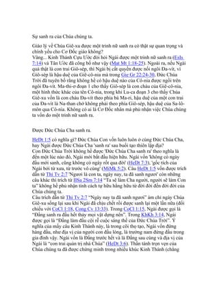 Sự sanh ra của Chúa chúng ta.
Giáo lý về Chúa Giê-xu được một trinh nữ sanh ra có thật sự quan trọng và
chính yếu cho Cơ Đốc giáo không?
Vâng... Kinh Thánh Cựu Ước đòi hỏi Ngài được một trinh nữ sanh ra (EsIs
7:14) và Tân Ước đã công bố như vậy (Mat Mt 1:18-25). Ngoài ra, nếu Ngài
quả thật là con trai Giô-sép, thì Ngài bị cất quyền được nối ngôi Đa-vít, vì
Giô-sép là hậu duệ của Giê-cô-nia mà trong Gie Gr 22:24-30, Đức Chúa
Trời đã tuyên bố rằng không hề có hậu duệ nào của Cô-nia được ngồi trên
ngôi Đa-vít. Ma-thi-ơ đoạn 1 cho thấy Giô-sép là con cháu của Giê-cô-nia,
một hình thức khác của tên Cô-nia, trong khi Lu-ca đoạn 3 cho thấy Chúa
Giê-xu vốn là con cháu Đa-vít theo phía bà Ma-ri, hậu duệ của một con trai
của Đa-vít là Na-than chớ không phải theo phía Giô-sép, hậu duệ của Sa-lô-
môn qua Cô-nia. Không có ai là Cơ Đốc nhân mà phủ nhận việc Chúa chúng
ta vốn do một trinh nữ sanh ra.
Được Đức Chúa Cha sanh ra.
HeDt 1:5 có nghĩa gì? Đức Chúa Con vốn luôn luôn ở cùng Đức Chúa Cha,
hay Ngài được Đức Chúa Cha 'sanh ra' sau buổi tạo thiên lập địa?
Con Đức Chúa Trời không hề được 'Đức Chúa Cha sanh ra' theo nghĩa là
đến một lúc nào đó, Ngài mới bắt đầu hiện hữu. Ngài vốn 'không có ngày
đầu mới sanh, cũng không có ngày rốt qua đời' (HeDt 7:3), 'gốc tích của
Ngài bởi từ xưa, từ trước vô cùng' (MiMk 5:2). Câu HeDt 1:5 vốn được trích
dẫn từ Thi Tv 2:7 'Ngươi là con ta, ngày nay, ta đã sanh ngươi' còn những
câu khác thì trích từ IISa 2Sm 7:14 “Ta sẽ làm Cha người, người sẽ làm Con
ta” không hề phủ nhận tính cách tự hữu hằng hữu từ đời đời đến đời đời của
Chúa chúng ta.
Câu trích dẫn từ Thi Tv 2:7 “Ngày nay ta đã sanh ngươi” ám chỉ ngày Chúa
Giê-xu sống lại sau khi Ngài đã chịu chết rồi được sanh lại một lần nữa (đối
chiếu với CoCl 1:18, Cong Cv 13:33). Trong CoCl 1:15, Ngài được gọi là
“Đấng sanh ra đầu hết thảy mọi vật dựng nên”. Trong KhKh 3:14, Ngài
được gọi là “Đấng làm đầu cội rễ cuộc sáng thế của Đức Chúa Trời”. Ý
nghĩa của mấy câu Kinh Thánh này, là trong cõi thọ tạo, Ngài vốn đứng
hàng đầu, như địa vị của người con đầu lòng, là trưởng nam đứng đầu trong
gia đình vậy. Ngài vốn là Đấng trước hết và là Đấng sau cùng và địa vị của
Ngài là “con trai quản trị nhà Chúa” (HeDt 3:6). Thần tánh trọn vẹn của
Chúa chúng ta đã được chứng minh trong nhiều khúc Kinh Thánh (chẳng
 