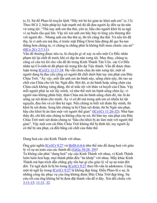 (c.5). Sứ đồ Phao-lô truyền lệnh “Hãy trừ bỏ kẻ gian ác khỏi anh em” (c.13).
Theo IICô 2, biện pháp kỷ luật mạnh mẽ đó đã đưa người ấy đến sự ăn năn
và xưng tội: “Thà nay anh em tha thứ, yên ủi, hầu cho người khỏi bị sa ngã
vì sự buồn rầu quá lớn. Vậy tôi xin anh em hãy bày tỏ lòng yêu thương đối
với người đó... Nhưng anh em tha thứ ai, thì tôi cũng tha thứ. Vả nếu tôi đã
tha, là vì anh em mà tha, ở trước mặt Đấng Christ hầu đừng để quỉ Sa-tan
thắng hơn chúng ta, vì chúng ta chẳng phải là không biết mưu chước của nó”
(IICo 2Cr 2:7-11).
Vấn đề thường được nêu ra, là chuyện gì sẽ xảy ra nếu một Cơ Đốc nhân
phạm tội lại chết đi trước khi có dịp ăn năn xưng tội. May thay, chúng ta
cũng có câu trả lời cho vấn đề đó trong Kinh Thánh Tân Ước. các Cơ Đốc
nhân tại Cô-rinh-tô đã phạm tội trong khi dự Tiệc thánh. Vấn đề được thảo
luận trong ICo1Cr 11:17-34. Họ vẫn chưa chịu ăn năn xưng tội, một số
người đang bị đau yếu cũng có người đã chết dưới bàn tay sửa phạt của Đức
Chúa Trời. “Ấy vậy, mỗi lần anh em ăn bánh này, uống chén này, thì rao sự
chết của Chúa cho tới lúc Ngài đến. Bởi đó, ai ăn bánh hoặc uống chén của
Chúa cách không xứng đáng, thì sẽ mắc tội với thân và huyết của Chúa. Vậy
mỗi người phải tự xét lấy mình, và như thế mới ăn bánh uống chén ấy; vì
người nào không phân biệt, thân Chúa mà ăn bánh uống chén đó, tức là ăn
uống sự xét đoán cho mình. Ấy vì cớ đó mà trong anh em có nhiều kẻ tật
nguyền, đau ốm và có lắm kẻ ngủ. Nếu chúng ta biết xét đoán lấy mình, thì
khỏi bị xét đoán. Song khi chúng ta bị Chúa xét đoán, thì bị Ngài sửa phạt,
hầu cho khỏi bị án làm một với người thế gian” (ICo1Cr 11:26-32). Như bạn
thấy đó, chỉ khi nào chúng ta không chịu tự xử, thì bàn tay sửa phạt của Đức
Chúa Trời mới xét đoán chúng ta “hầu cho khỏi bị án làm một với người thế
gian”. Vậy một con cái Đức Chúa Trời không thể bị định tội, tuy người ấy
có thể bị sửa phạt, cả đến bằng cái chết của thân thể.
Dung hoà các câu Kinh Thánh với nhau.
Ông giải nghĩa ICo1Cr 9:27 và HeDt 6:4-6 như thế nào để dung hoà với giáo
lý về sự an toàn của các thánh đồ (GiGa 10:28, 29)?
Ta không cần phải “dung hoà” các câu Kinh Thánh với nhau, vì Kinh Thánh
luôn luôn hoà hợp, mọi thành phần đều “ăn khớp” với nhau. Mấy khúc Kinh
Thánh mà bạn trích dẫn chẳng gây tổn hại gì cho giáo lý về sự an toàn đời
đời. Từ ngữ dịch là bị bỏ trong ICo1Cr 9:27 theo Hi-văn là adokimos. Cùng
một từ ngữ ấy trong ICo1Cr 9:27 là không đẹp lòng. Điều Phao-lô e sợ, là
những công tác phục vụ của ông không được Đức Chúa Trời đẹp lòng. Sự
cứu rỗi của ông không hề bị đem đặt thành vấn đề ở đây. Xin đối chiếu với
3:11-15; 11:31, 32.
 