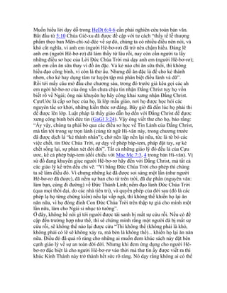 Muốn hiểu lời dạy dỗ trong HeDt 6:4-6 cần phải nghiên cứu toàn bản văn.
Bắt đầu từ 5:10 Chúa Giê-xu đã được đề cập với tư cách “thầy tế lễ thượng
phẩm theo ban Mên-chi-xê-đéc về sự đó, chúng ta có nhiều điều nên nói, và
khó cắt nghĩa, vì anh em (người Hê-bơ-rơ) đã trở nên chậm hiểu. Đáng lẽ
anh em (người Hê-bơ-rơ) đã làm thầy từ lâu rồi, nay còn cần người ta lấy
những điều sơ học của Lời Đức Chúa Trời mà dạy anh em (người Hê-bơ-rơ);
anh em cần ăn sữa thay vì đồ ăn đặc. Vả kẻ nào chỉ ăn sữa thôi, thì không
hiểu đạo công bình, vì còn là thơ ấu. Nhưng đồ ăn đặc là để cho kẻ thành
nhơn, cho kẻ hay dụng tâm tư luyện tập mà phân biệt điều lành và dữ”.
Rồi tới mấy câu mở đầu cho chương sáu, trong đó trước giả kêu gọi các ah
em ngời hê-bơ-rơ của ông vẫn chưa chịu tin nhận Đấng Christ tuy họ vốn
biết rõ về Ngài; ông nài khuyên họ hãy công khai xưng nhận Đấng Christ.
CựưUớc là cấp sơ học của họ, là lớp mẫu giáo, nơi họ được học hỏi các
nguyên tắc sơ khởi, những kiến thức sơ đẳng. Bây giờ đã đến lúc họ phải thi
để được lên lớp. Luật pháp là thầy giáo dẫn họ đến với Đấng Christ để đựơc
xưng công bình bởi đức tin (GaGl 3:24). Vậy ông viết thư cho họ, bảo rằng:
“Ấy vậy, chúng ta phải bỏ qua các điều sơ học về Tin Lành của Đấng Christ,
mà tấn tới trong sự trọn lành (cùng từ ngữ Hi-văn này, trong chương trước
đã được dịch là “kẻ thành nhân"); chớ nên lập nền lại nữa, tức là từ bỏ các
việc chết, tin Đức Chúa Trời, sự dạy về phép báp-tem, pháp đặt tay, sự kẻ
chết sống lại, sự phán xét đời đời”. Tất cả những giáo lý đó đều là của Cựu
ươc, kể cả phép báp-tem (đối chiếu với Mac Mc 7:3, 4 trong bản Hi-văn). Vị
sứ đồ đang khuyến giục người Hê-bơ-rơ hãy đến với Đấng Christ, mà tất cả
các giáo lý kể trên đều chỉ vẽ. “Ví bằng Đức Chúa Trời cho phép thì chúng
ta sẽ làm điều đó. Vì chưng những kẻ đã được soi sáng một lần (như người
Hê-bơ-rơ đã được), đã nếm sự ban cho từ trên trời, đã dự phần (nguyên văn:
làm bạn, cùng đi đường) về Đức Thánh Linh; nếm đạo lành Đức Chúa Trời
(qua mọi thời đại, do các nhà tiên tri), và quyền phép của đời sau (đó là các
phép lạ họ từng chứng kiến) nếu lại vấp ngã, thì không thể khiến họ lại ăn
năn nữa, vì họ đóng đinh Con Đức Chúa Trời trên thập tự giá cho mình một
lần nữa, làm cho Ngài sỉ nhục tỏ tường”.
Ở đây, không hề nói gì tới người được tái sanh bị mất sự cứu rỗi. Nếu có đề
cập đến trường hợp như thế, thì sẽ chứng minh rằng một người đã bị mất sự
cứu rỗi, sẽ không thể nào lại được cứu “Thì không thể (không phải là khó,
không phải có lẽ sẽ không xảy ra, mà bèn là không thể)... khiến họ lại ăn năn
nữa. Điều đó đã quá rõ ràng cho những ai muốn đem khúc sách này đặt bên
cạnh giáo lý về sự an toàn đời đời. Nhưng khi đem ứng dụng cho người Hê-
bơ-rơ đặc biệt là cho người Hê-bơ-rơ vào thời mà thư tín ấy được viết ra thì
khúc Kinh Thánh này trở thành hết sức rõ ràng. Nó dạy rằng không ai có thể
 