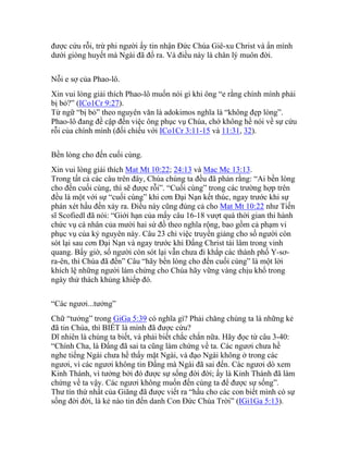 được cứu rỗi, trừ phi người ấy tin nhận Đức Chúa Giê-xu Christ và ẩn mình
dưới giòng huyết mà Ngài đã đổ ra. Và điều này là chân lý muôn đời.
Nỗi e sợ của Phao-lô.
Xin vui lòng giải thích Phao-lô muốn nói gì khi ông “e rằng chính mình phải
bị bỏ?” (ICo1Cr 9:27).
Từ ngữ “bị bỏ” theo nguyên văn là adokimos nghĩa là “không đẹp lòng”.
Phao-lô đang đề cập đến việc ông phục vụ Chúa, chớ không hề nói về sự cứu
rỗi của chính mình (đối chiếu với ICo1Cr 3:11-15 và 11:31, 32).
Bền lòng cho đến cuối cùng.
Xin vui lòng giải thích Mat Mt 10:22; 24:13 và Mac Mc 13:13.
Trong tất cả các câu trên đây, Chúa chúng ta đều đã phán rằng: “Ai bền lòng
cho đến cuối cùng, thì sẽ được rỗi”. “Cuối cùng” trong các trường hợp trên
đều là một với sự “cuối cùng” khi cơn Đại Nạn kết thúc, ngay trước khi sự
phán xét hầu đến xảy ra. Điều này cũng đúng cả cho Mat Mt 10:22 như Tiến
sĩ Scofiedl đã nói: “Giới hạn của mấy câu 16-18 vượt quá thời gian thi hành
chức vụ cá nhân của mười hai sứ đồ theo nghĩa rộng, bao gồm cả phạm vi
phục vụ của kỷ nguyên này. Câu 23 chỉ việc truyền giảng cho số người còn
sót lại sau cơn Đại Nạn và ngay trước khi Đấng Christ tái lâm trong vinh
quang. Bấy giờ, số người còn sót lại vẫn chưa đi khắp các thành phố Y-sơ-
ra-ên, thì Chúa đã đến” Câu “hãy bền lòng cho đến cuối cùng” là một lời
khích lệ những người làm chứng cho Chúa hãy vững vàng chịu khổ trong
ngày thử thách khủng khiếp đó.
“Các ngươi...tưởng”
Chữ “tưởng” trong GiGa 5:39 có nghĩa gì? Phải chăng chúng ta là những kẻ
đã tin Chúa, thì BIẾT là mình đã được cứu?
Dĩ nhiên là chúng ta biết, và phải biết chắc chắn nữa. Hãy đọc từ câu 3-40:
“Chính Cha, là Đấng đã sai ta cũng làm chứng về ta. Các ngươi chưa hề
nghe tiếng Ngài chưa hề thấy mặt Ngài, và đạo Ngài không ở trong các
ngươi, vì các ngươi không tin Đấng mà Ngài đã sai đến. Các ngươi dò xem
Kinh Thánh, vì tưởng bởi đó được sự sống đời đời; ấy là Kinh Thánh đã làm
chứng về ta vậy. Các ngươi không muốn đến cùng ta để được sự sống”.
Thư tín thứ nhất của Giăng đã được viết ra “hầu cho các con biết mình có sự
sống đời đời, là kẻ nào tin đến danh Con Đức Chúa Trời” (IGi1Ga 5:13).
 