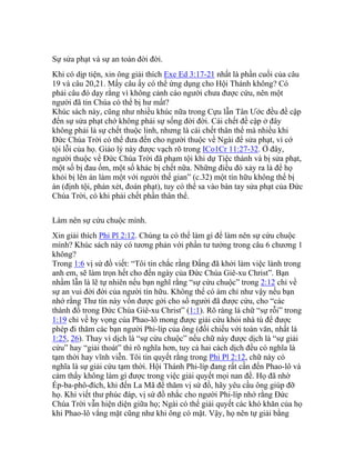 Sự sửa phạt và sự an toàn đời đời.
Khi có dịp tiện, xin ông giải thích Exe Ed 3:17-21 nhất là phần cuối của câu
19 và câu 20,21. Mấy câu ấy có thể ứng dụng cho Hội Thánh không? Có
phải câu đó dạy rằng vì không cảnh cáo người chưa được cứu, nên một
người đã tin Chúa có thể bị hư mất?
Khúc sách này, cũng như nhiều khúc nữa trong Cựu lẫn Tân Ước đều đề cập
đến sự sửa phạt chớ không phải sự sống đời đời. Cái chết đề cập ở đây
không phải là sự chết thuộc linh, nhưng là cái chết thân thể mà nhiều khi
Đức Chúa Trời có thể đưa đến cho người thuộc về Ngài để sửa phạt, vì cớ
tội lỗi của họ. Giáo lý này được vạch rõ trong ICo1Cr 11:27-32. Ở đây,
người thuộc về Đức Chúa Trời đã phạm tội khi dự Tiệc thánh và bị sửa phạt,
một số bị đau ốm, một số khác bị chết nữa. Những điều đó xảy ra là để họ
khỏi bị lên án làm một với người thế gian” (c.32) một tín hữu không thể bị
án (định tội, phán xét, đoán phạt), tuy có thể sa vào bàn tay sửa phạt của Đức
Chúa Trời, có khi phải chết phần thân thể.
Làm nên sự cứu chuộc mình.
Xin giải thích Phi Pl 2:12. Chúng ta có thể làm gì để làm nên sự cứu chuộc
mình? Khúc sách này có tương phản với phần tư tưởng trong câu 6 chương 1
không?
Trong 1:6 vị sứ đồ viết: “Tôi tin chắc rằng Đấng đã khởi làm việc lành trong
anh em, sẽ làm trọn hết cho đến ngày của Đức Chúa Giê-xu Christ”. Bạn
nhầm lẫn là lẽ tự nhiên nếu bạn nghĩ rằng “sự cứu chuộc” trong 2:12 chỉ về
sự an vui đời đời của người tín hữu. Không thể có ám chỉ như vậy nếu bạn
nhớ rằng Thư tín này vốn được gởi cho số người đã được cứu, cho “các
thành đồ trong Đức Chúa Giê-xu Christ” (1:1). Rõ ràng là chữ “sự rỗi” trong
1:19 chỉ về hy vọng của Phao-lô mong được giải cứu khỏi nhà tù để được
phép đi thăm các bạn người Phi-líp của ông (đối chiếu với toàn văn, nhất là
1:25, 26). Thay vì dịch là “sự cứu chuộc” nếu chữ này được dịch là “sự giải
cứu” hay “giải thoát” thì rõ nghĩa hơn, tuy cả hai cách dịch đều có nghĩa là
tạm thời hay vĩnh viễn. Tôi tin quyết rằng trong Phi Pl 2:12, chữ này có
nghĩa là sự giải cứu tạm thời. Hội Thánh Phi-líp đang rất cần đến Phao-lô và
cảm thấy không làm gì được trong việc giải quyết mọi nan đề. Họ đã nhờ
Ép-ba-phô-đích, khi đến La Mã để thăm vị sứ đồ, hãy yêu cầu ông giúp đỡ
họ. Khi viết thư phúc đáp, vị sứ đồ nhắc cho người Phi-líp nhớ rằng Đức
Chúa Trời vẫn hiện diện giữa họ; Ngài có thể giải quyết các khó khăn của họ
khi Phao-lô vắng mặt cũng như khi ông có mặt. Vậy, họ nên tự giải bằng
 