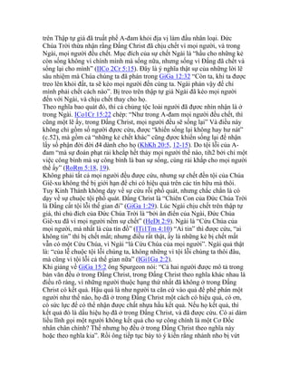 trên Thập tự giá đã truất phế A-đam khỏi địa vị làm đầu nhân loại. Đức
Chúa Trời thừa nhận rằng Đấng Christ đã chịu chết vì mọi người, và trong
Ngài, mọi người đều chết. Mục đích của sự chết Ngài là “hầu cho những kẻ
còn sống không vì chính mình mà sống nữa, nhưng sống vì Đấng đã chết và
sống lại cho mình” (IICo 2Cr 5:15). Đây là ý nghĩa thật sự của những lời lẽ
sâu nhiệm mà Chúa chúng ta đã phán trong GiGa 12:32 “Còn ta, khi ta được
treo lên khỏi đất, ta sẽ kéo mọi người đến cùng ta. Ngài phán vậy để chỉ
mình phải chết cách nào”. Bị treo trên thập tự giá Ngài đã kéo mọi người
đến với Ngài, và chịu chết thay cho họ.
Theo nghĩa bao quát đó, thì cả chủng tộc loài người đã đựơc nhìn nhận là ở
trong Ngài. ICo1Cr 15:22 chép: “Như trong A-đam mọi người đều chết, thì
cũng một lẽ ấy, trong Đấng Christ, mọi người đều sẽ sống lại” Và điều này
không chỉ gồm số người đựơc cứu, được “khiến sống lại không hay hư nát”
(c.52), mà gồm cả “những kẻ chết khác” cũng đựơc khiến sống lại để nhận
lấy số phận đời đời đ4 dành cho họ (KhKh 20:5, 12-15). Do tội lỗi của A-
đam “mà sự đoán phạt rải kheắp hết thảy mọi người thể nào, tih2 bởi chỉ một
việc công bình mà sự công bình là ban sự sống, cùng rải khắp cho mọi người
thể ấy” (RoRm 5:18, 19).
Không phải tất cả mọi người đều được cứu, nhưng sự chết đền tội của Chúa
Giê-xu không thể bị giới hạn để chỉ có hiệu quả trên các tín hữu mà thôi.
Tuy Kinh Thánh không dạy về sự cứu rỗi phổ quát, nhưng chắc chắn là có
dạy về sự chuộc tội phổ quát. Đấng Christ là “Chiên Con của Đức Chúa Trời
là Đấng cất tội lỗi thế gian đi” (GiGa 1:29). Lúc Ngài chịu chết trên thập tự
giá, thì chủ đích của Đức Chúa Trời là “bởi ân điển của Ngài, Đức Chúa
Giê-xu đã vì mọi người nếm sự chết” (HeDt 2:9). Ngài là “Cứu Chúa của
mọi người, mà nhất là của tín đồ” (ITi1Tm 4:10) “Ai tin” thì được cứu, “ai
không tin” thì bị chết mất; nhưng điều rất thật, ấy là những kẻ bị chết mất
vẫn có một Cứu Chúa, vì Ngài “là Cứu Chúa của mọi người”. Ngài quả thật
là: “của lễ chuộc tội lỗi chúng ta, không những vì tội lỗi chúng ta thôi đâu,
mà cũng vì tội lỗi cả thế gian nữa” (IGi1Ga 2:2).
Khi giảng về GiGa 15:2 ông Spurgeon nói: “Cả hai người được mô tả trong
bản văn đều ở trong Đấng Christ, trong Đấng Christ theo nghĩa khác nhau là
điều rõ ràng, vì những người thuộc hạng thứ nhất đã không ở trong Đấng
Christ có kết quả. Hậu quả là như người ta căn cứ vào quả để phê phán một
người như thế nào, họ đã ở trong Đấng Christ một cách có hiệu quả, có ơn,
có sức lực để có thể nhận được chất nhựa hầu kết quả. Nếu họ kết quả, thì
kết quả đó là dấu hiệu họ đã ở trong Đấng Christ, và đã được cứu. Có ai dám
liều lĩnh gọi một người không kết quả cho sự công chính là một Cơ Đốc
nhân chân chính? Thế nhưng họ đều ở trong Đấng Christ theo nghĩa này
hoặc theo nghĩa kia”. Rồi ông tiếp tục bày tỏ ý kiến rằng nhánh nho bị vứt
 