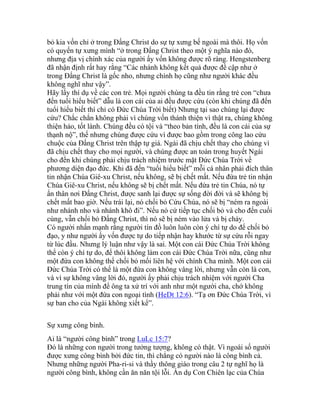 bỏ kia vốn chỉ ở trong Đấng Christ do sự tự xưng bế ngoài mà thôi. Họ vốn
có quyến tự xưng mình “ở trong Đấng Christ theo một ý nghĩa nào đó,
nhưng địa vị chính xác của người ấy vốn không được rõ ràng. Hengstenberg
đã nhận định rất hay rằng “Các nhánh không kết quả được đề cập như ở
trong Đấng Christ là gốc nho, nhưng chính họ cũng như người khác đều
không nghĩ như vậy”.
Hãy lấy thí dụ về các con trẻ. Mọi người chúng ta đều tin rằng trẻ con “chưa
đến tuổi hiểu biết” dẫu là con cái của ai đều được cứu (còn khi chúng đã đến
tuổi hiểu biết thì chỉ có Đức Chúa Trời biết) Nhưng tại sao chúng lại được
cứu? Chắc chắn không phải vì chúng vốn thánh thiện vì thật ra, chúng không
thiện hảo, tốt lành. Chúng đều có tội và “theo bản tính, đều là con cái của sự
thạnh nộ”, thế nhưng chúng được cứu vì được bao gồm trong công lao cứu
chuộc của Đấng Christ trên thập tự giá. Ngài đã chịu chết thay cho chúng vì
đã chịu chết thay cho mọi người, và chúng được an toàn trong huyết Ngài
cho đến khi chúng phải chịu trách nhiệm trước mặt Đức Chúa Trời về
phương diện đạo đức. Khi đã đến “tuổi hiểu biết” mỗi cá nhân phải đích thân
tin nhận Chúa Giê-xu Christ, nếu không, sẽ bị chết mất. Nếu đứa trẻ tin nhận
Chúa Giê-xu Christ, nếu không sẽ bị chết mất. Nếu đứa trẻ tin Chúa, nó tự
ẩn thân nơi Đấng Christ, được sanh lại được sự sống đời đời và sẽ không bị
chết mất bao giờ. Nếu trái lại, nó chối bỏ Cứu Chúa, nó sẽ bị “ném ra ngoài
như nhánh nho và nhánh khô đi”. Nếu nó cứ tiếp tục chối bỏ và cho đến cuối
cùng, vẫn chối bỏ Đấng Christ, thì nó sẽ bị ném vào lửa và bị cháy.
Có người nhấn mạnh rằng người tín đồ luôn luôn còn ý chí tự do để chối bỏ
đạo, y như người ấy vốn được tự do tiếp nhận hay khước từ sự cứu rỗi ngay
từ lúc đầu. Nhưng lý luận như vậy là sai. Một con cái Đức Chúa Trời không
thể còn ý chí tự do, để thôi không làm con cái Đức Chúa Trời nữa, cũng như
một đứa con không thể chối bỏ mối liên hệ với chính Cha mình. Một con cái
Đức Chúa Trời có thể là một đứa con không vâng lời, nhưng vẫn còn là con,
và vì sự không vâng lời đó, người ấy phải chịu trách nhiệm với người Cha
trung tín của mình để ông ta xử trí với anh như một người cha, chớ không
phải như với một đứa con ngoại tình (HeDt 12:6). “Tạ ơn Đức Chúa Trời, vì
sự ban cho của Ngài không xiết kể”.
Sự xưng công bình.
Ai là “người công bình” trong LuLc 15:7?
Đó là những con người trong tưởng tượng, không có thật. Vì ngoài số người
được xưng công bình bởi đức tin, thì chẳng có người nào là công bình cả.
Nhưng những người Pha-ri-si và thầy thông giáo trong câu 2 tự nghĩ họ là
người công bình, không cần ăn năn tội lỗi. Ẩn dụ Con Chiên lạc của Chúa
 