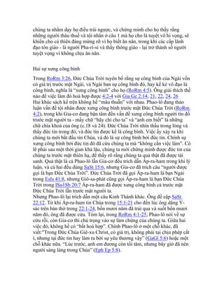 chúng ta nhằm dạy họ điều trái ngược, và chứng minh cho họ thầy rằng
những người thâu thuế và tội nhân ở câu 1 mà họ cho là tuyệt vô hi vọng, sẽ
khiến cho cả thiên đàng mừng rỡ vì họ biết ăn năn, trong khi các cấp lãnh
đạo tôn giáo - là người Pha-ri-si và thầy thông giáo - lại trở thành số người
tuyệt vọng vì không chịu ăn năn.
Hai sự xưng công bình
Trong RoRm 3:26, Đức Chúa Trời tuyên bố rằng sự công bình của Ngài vốn
có giá trị trước mặt Ngài, và Ngài ban sự công bình đó, hay kể kẻ vô đạo là
công bình, nghĩa là “xưng công bình” cho họ (RoRm 4:5). Ông giải thích thế
nào để việc làm đó hoà hợp được 4:2-4 với Gia Gc 2:14, 21, 22, 24, 26
Hai khúc sách kể trên không hề “mâu thuẫn” với nhau. Phao-lô đang thảo
luận vấn đề tội nhân được xưng công bình trước mặt Đức Chúa Trời (RoRm
4:2), trong khi Gia-cơ đang bận tâm đến vấn đề xưng công bình người tín đồ
trước mặt người ta - mấy chữ “hãy chỉ cho ta” và “anh em biết” là những
chữ chìa khoá của ông (c.18 và 24). Đức Chúa Trời nhìn thấu trong lòng và
thấy đức tin trong đó, và đức tin được kể là công bình. Việc ấy xảy ra khi
chúng ta mới bắt đầu tin Chúa, và đó là sự công bình bởi đức tin. Chính sự
xưng công bình bởi đức tin đó đã cứu chúng ta mà “không cần việc làm”. Có
lẽ phải sau một thời gian khá lậu, chúng ta mới chứng minh được đức tin của
chúng ta trước mặt thiên hạ, để thấy rõ rằng chúng ta quả thật đã được tái
sanh. Quả thật là cả Phao-lô lẫn Gia-cơ đều trích dẫn Áp-ra-ham trong khi lý
luận, và cả hai đều dùng SaSt 15:6, nhưng Gia-cơ đã trích câu “người được
gọi là bạn Đức Chúa Trời”. Đức Chúa Trời đã gọi Áp-ra-ham là bạn Ngài
trong EsIs 41:8, nhưng Giô-sa-phát cũng gọi Áp-ra-ham là bạn Đức Chúa
Trời trong ISu1Sb 20:7 Áp-ra-ham đã được xưng công bình cả trước mặt
Đức Chúa Trời lẫn trước mặt người ta.
Nhưng Phao-lô lại trích dẫn một câu Kinh Thánh khác. Ông đề cập SaSt
22:12. Từ khi Áp-ra-ham tin Chúa trong 15:1-21 cho đến lúc ông dâng Y-
sác trên bàn thờ trong 22:1-24, bốn mươi năm đã trải qua và suốt bốn mươi
năm đó, ông đã được cứu. Tóm lại, trong RoRm 4:1-25, Phao-lô nói về sự
cứu rỗi, còn Gia-cơ thì chú trọng vào sự làm chứng của chúng ta. Giữa hai
việc đó, không hề có “bất hoà hợp”. Chính Phao-lô ở một chỗ khác, đã
viết:"Trong Đức Chúa Giê-xu Christ, có giá trị, không phải tại chịu phép cắt
ì, nhưng tại đức tin hay làm ra bởi sự yêu thương vậy” (GaGl 5:6) hoặc một
chỗ khác nữa. “Lúc trước, anh em đương còn tối tăm, nhưng bây giờ đã nên
người sáng láng trong Chúa” (Eph Ep 5:8).
 