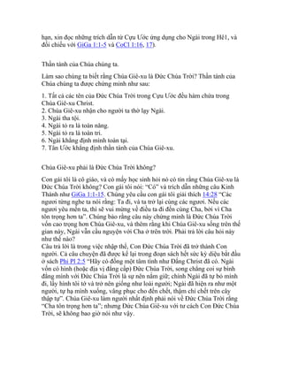 hạn, xin đọc những trích dẫn từ Cựu Ước ứng dụng cho Ngài trong Hê1, và
đối chiếu với GiGa 1:1-5 và CoCl 1:16, 17).
Thần tánh của Chúa chúng ta.
Làm sao chúng ta biết rằng Chúa Giê-xu là Đức Chúa Trời? Thần tánh của
Chúa chúng ta được chứng minh như sau:
1. Tất cả các tên của Đức Chúa Trời trong Cựu Ước đều hàm chứa trong
Chúa Giê-xu Christ.
2. Chúa Giê-xu nhận cho người ta thờ lạy Ngài.
3. Ngài tha tội.
4. Ngài tỏ ra là toàn năng.
5. Ngài tỏ ra là toàn tri.
6. Ngài khẳng định mình toàn tại.
7. Tân Ước khẳng định thần tánh của Chúa Giê-xu.
Chúa Giê-xu phải là Đức Chúa Trời không?
Con gái tôi là cô giáo, và có mấy học sinh hỏi nó có tin rằng Chúa Giê-xu là
Đức Chúa Trời không? Con gái tôi nói: “Có” và trích dẫn những câu Kinh
Thánh như GiGa 1:1-15. Chúng yêu cầu con gái tôi giải thích 14:28 “Các
ngươi từng nghe ta nói rằng: Ta đi, và ta trở lại cùng các ngươi. Nếu các
ngươi yêu mến ta, thì sẽ vui mừng về điều ta đi đến cùng Cha, bởi vì Cha
tôn trọng hơn ta”. Chúng bảo rằng câu này chứng minh là Đức Chúa Trời
vốn cao trọng hơn Chúa Giê-xu, và thêm rằng khi Chúa Giê-xu sống trên thế
gian này, Ngài vẫn cầu nguyện với Cha ở trên trời. Phải trả lời câu hỏi này
như thế nào?
Câu trả lời là trong việc nhập thể, Con Đức Chúa Trời đã trở thành Con
người. Cả câu chuyện đã được kể lại trong đoạn sách hết sức kỳ diệu bắt đầu
ở sách Phi Pl 2:5 “Hãy có đồng một tâm tình như Đấng Christ đã có. Ngài
vốn có hình (hoặc địa vị đẳng cấp) Đức Chúa Trời, song chẳng coi sự bình
đẳng mình với Đức Chúa Trời là sự nên nắm giữ; chính Ngài đã tự bỏ mình
đi, lấy hình tôi tớ và trở nên giống như loài người; Ngài đã hiện ra như một
người, tự hạ mình xuống, vâng phục cho đến chết, thậm chí chết trên cây
thập tự”. Chúa Giê-xu làm người nhất định phải nói về Đức Chúa Trời rằng
“Cha tôn trọng hơn ta”; nhưng Đức Chúa Giê-xu với tư cách Con Đức Chúa
Trời, sẽ không bao giờ nói như vậy.
 