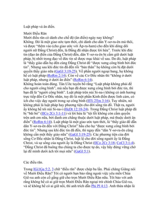 Luật pháp và ân điển.
Mười Điều Răn
Mười điều răn có dành cho chế độ (ân điển) ngày nay không?
Không. Đó là một giao ước tạm thời, chỉ dành cho dân Y-sơ-ra-ên mà thôi,
và được “thêm vào (cho giao ước với Áp-ra-ham) cho đến khi dòng dõi
người nữ Đấng Christ) đến, là Đấng đã nhận được lời hứa”. Trước khi đức
tin (đạo ân điển của Đấng Christ) đến, dân Y-sơ-ra-ên bị cấm giữ dưới luật
pháp, bị nhốt trong đạo về đức tin sẽ được mạc khải về sau. Do đó, luật pháp
là “thầy giáo dẫn họ đến cùng Đấng Christ để “được xưng công bình bởi đức
tin”. Nhưng sau khi đức tin đã đến rồi “bản thân” họ không còn bị đặt dưới
quyền thầy giáo nữa (GaGl 3:19-25). Về phần người ngoại bang, họ không
hề có luật pháp (RoRm 2:14). Còn về các Cơ Đốc nhân thì “không ở dưới
luật pháp, nhưng ở dưới ân điển” (RoRm 6:14).
Không hoàn toàn đúng. Tân Ước tuyên bố rằng “Luật pháp không phải để
cho người công bình”, mà nếu bạn đã được xưng công bình bởi đức tin, thì
bạn đã là “người công bình”. Luật pháp trên núi Si-na-i không có ảnh hưởng
trực tiếp đến Cơ Đốc nhân, tuy đó là một phần Kinh điển được linh cảm, có
ích cho việc dạy người trong sự công bình (IITi 2Tm 3:16). Tuy nhiên, nó
không phải là luật pháp hay phương tiện cho đời sống tín đồ. Thật ra, người
ấy không hề tới núi Si-na-i (HeDt 12:18-24). Trong Đấng Christ luật pháp đã
bị “bãi bỏ” (IICo 2Cr 3:1-11) và lời hứa là “tội lỗi không còn cầm quyền
trên anh em nữa, bởi đanh em chẳng thuộc dưới luật pháp, mà thuộc dưới ân
điển” (RoRm 6:14). Luật pháp là một giao ước tạm thời, là “thầy giáo để dẫn
dân Y-sơ-ra-ên đến với Đấng Christ” hầu cho họ “được xưng công bình bởi
đức tin”. Nhưng sau khi đức tin đã đến, thì ngay đến “dân Y-sơ-ra-ên cũng
không cần một thầy giáo nữa” (GaGl 3:19-25). Các phương tiện của đời
sống Cơ Đốc nhân là Đấng Christ, luật lệ cho đời sống người ấy là Đấng
Christ, và sự sống của người ấy là Đấng Christ (IICo 2Cr 3:18; CoCl 3:1-4).
“Đấng Christ đã buông tha chúng ta cho được tự do, vậy hãy đứng vững chớ
lại để mình dưới ách tôi mọi nữa” (GaGl 5:1).
Các điều răn.
Trong IGi1Ga 5:2, 3 chữ “điều răn” được chép ba lần. Phải chăng Giăng nói
về Mười Điều Răn? Tôi có người bạn bảo rằng ngoài việc yêu mến Chúa
Giê-xu anh còn cố gắng giữ cho trọn Mười Điều Răn nữa. Tôi bảo với anh
rằng không hề có ai giữ trọn Mười Điều Răn ngoại trừ chính Chúa Giê-xu,
và sẽ không hề có ai giữ nổi, thì anh trích dẫn Phi Pl 4:13. Anh thừa nhận là
 