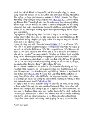 mình tin cả Kinh Thánh từ Sáng-thế ký tới Khải-huyền, cũng tin vào sự
xưng công bình bởi đức tin mà thôi. Hơn nữa, anh tuyên bố rằng Mười Điều
Răn không chỉ được viết bằng mực, mà còn do Thánh Linh của Đức Chúa
Trời hằng sống viết ngay trong lòng anh nữa (IICo 2Cr 3:3). Anh bảo rằng
tôi đã được Đức Thánh Linh viết chín điều răn trong lòng, nhưng đã không
để cho Ngài viết lên đó điều răn thứ tư. Anh nhận rằng người tín đồ không
sống dưới luật pháp, rằng tình yêu thương là luật lệ của sinh hoạt Cơ Đốc
nhan6, do đó, vì tình yêu thương, người tín đồ phải nhớ ngày Sa-bát và giữ
làm ngày thánh.
Ông nghĩ sao về lập trường này? Tôi đoán là ông sẽ trả lời rằng luật pháp
không hề được ban bố cả cho các dân ngoại bang lẫn cho Hôị thánh, do đó
người tín đồ không cần phải giữ ngày sa-bát. Xin ông vui lòng cho tôi biết
thêm một số tài liệu khác nữa.
Người bảo rằng mấy chữ “điều răn" trong IGi1Ga 5:2, 3 chỉ về Mười Điều
Răn vốn bị cái gánh nặng là mình phải “chứng minh” mọi việc. Không có gì
vạch rõ các điều răn đó là Mười Điều Răn và ngoài Mười Điều Răn của núi
Si-na-i, Đức Chúa Trời còn ban bố cho dân Y-sơ-ra-ên nhiều điều răn khác
nữa, và chỉ cho dân Y-sơ-ra-ên mà thôi. Điều hết sức lạ lùng, là có người lại
dùng IICô 3 để chứng minh rằng chúng ta phải giữ Luật pháp về các điều
răn, vì chính chương sách đó đã tuyên bố rằng luật pháp đã “qua đi” và đã bị
“bãi bỏ” (c.11 và 13) khúc sách này chẳng những chỉ về các luệt lệ, lễ nghi,
mà cả đến phần đạo đức, được “viết trên bảng đá” nữa.
Ta chỉ cần đọc thư Ga-la-ti mà phần lớn vốn dành cho vấn đề này, để thấy
rằng luật pháp của núi Si-na-i chỉ là giao ước tạm thời thiết lập nhằm một
mục đích tạm thời “cho đến chừng nào người Dòng Dõi đến, là người mà lời
hứa đã hứa cho” (GaGl 3:19). Nếu quả thật Luật pháp đã không bị bãi bỏ
trong Đấng Christ, chắc chắn tội lỗi vẫn còn “cầm quyền cai trị trên chúng
ta”; nhưng hiện nay nó đã không thể làm như thế, vì chúng ta “không ở dưới
luật pháp mà ở dưới ân điển” (RoRm 6:14).
Về ngày sa-bát, thì nó đã bị bãi bỏ cùng với các điều răn khác, và tuy chúng
ta được ngày Chúa nhật như một quà tặng không mà Đấng christ phục sinh
đã ban cho chúng ta, nếu chúng ta gọi đó là ngày sa-bát, thì đó là sai lầm. Ai
làm như vậy là phạm tội đổ rượu mới vào bầu da cũ, đổ Tin Lành vào bầu da
Do Thái giáo, mà hậu quả là bầu sẽ nứt, rượu sẽ mất, và cái còn lại sẽ không
phải là Tin Lành mà cũng không phải là Do Thái giáo, nhưng là một thứ
“thập cẩm” thiếu cả nỗi kinh hoàng của luật pháp lẫn sự tự do của ân điển.
Người thầy giáo.
 