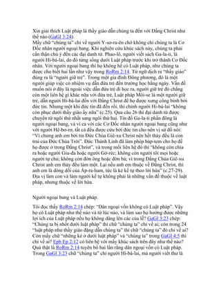 Xin giải thích Luật pháp là thầy giáo dẫn chúng ta đến với Đấng Christ như
thế nào (GaGl 3:24).
Mấy chữ “chúng ta” chỉ về người Y-sơ-ra-ên chớ không chỉ chúng ta là Cơ
Đốc nhân người ngoại bang. Khi nghiên cứu khúc sách này, chúng ta phải
cẩn thận chú ý đến các đại danh từ. Phao-lô, người viết sách Ga-la-ti, là
người Hi-bá-lai, do đó từng sống dưới Luật pháp trước khi trở thành Cơ Đốc
nhân. Với người ngoại bang thì họ không hề có Luật pháp, như chúng ta
được cho biết hai lần như vậy trong RoRm 2:14. Từ ngữ dịch ra “thầy giáo”
đúng ra là “người giữ trẻ”. Trong một gia đình Đông phương, đó là một
người giúp việc có nhiệm vụ dẫn đứa trẻ đến trường học hằng ngày. Vấn đề
muốn nói ở đây là ngoài việc dẫn đứa trẻ đi học ra, người giữ trẻ đó chẳng
còn một liên hệ gì khác nữa với đứa trẻ, Luật pháp Môi-se là một người giữ
trẻ, dẫn người Hi-bá-lai đến với Đấng Christ để họ được xưng công bình bởi
đức tin. Nhưng một khi đức tin đã đến rồi, thì chính người Hi-bá-lai “không
còn phục dưới thầy giáo ấy nữa” (c.25). Qua câu 26 thì đại danh từ được
chuyển từ ngôi thứ nhất sang ngôi thứ hai. Tín đồ Ga-la-ti phần đông là
người ngoại bang, và vì cả với các Cơ Đốc nhân người ngoại bang cũng như
với người Hê-bơ-rơ, tất cả đều được cứu bởi đức tin cho nên vị sứ đồ nói:
“Vì chưng anh em bởi tin Đức Chúa Giê-xu Christ nên hết thảy đều là con
trai của Đức Chúa Trời”. Đức Thánh Linh đã làm phép báp-tem cho họ để
họ được ở trong Đấng Christ”, và trong mối liên hệ đó thì “không còn chia
ra hoặc người Giu-đa hoặc người Gờ-réc; không còn người tôi mọi hoặc
người tự chủ; không còn đờn ông hoặc đờn bà; vì trong Đấng Chúa Giê-xu
Christ anh em thảy đều làm một. Lại nếu anh em thuộc về Đấng Christ, thì
anh em là dòng dõi của Áp-ra-ham, tức là kẻ kế tự theo lời hứa” (c.27-29).
Địa vị làm con và làm người kế tự không phải là những vấn đề thuộc về luật
pháp, nhưng thuộc về lời hứa.
Người ngoại bang và Luật pháp.
Tôi đọc thấy RoRm 2:14 chép: “Dân ngoại vốn không có Luật pháp”. Vậy
họ có Luật pháp như thế nào và từ lúc nào, và làm sao họ hưởng được những
lợi ích của Luật pháp nếu họ không dâng lên các của lễ? GaGl 3:23 chép:
“Chúng ta bị nhốt dưới luật pháp” thì chữ “chúng ta” chỉ về ai; còn trong 24
“luật pháp như thầy giáo đặng dẫn chúng ta” thì chữ “chúng ta” đó chỉ về ai?
Còn mấy chữ “những kẻ ở dưới luật pháp” và “chúng ta” trong GaGl 4:5 thì
chỉ về ai? Eph Ep 2:12 có liên hệ với mấy khúc sách trên đây như thế nào?
Quả thật là RoRm 2:14 tuyên bố hai lần rằng dân ngoại vốn có Luật pháp.
Trong GaGl 3:23 chữ “chúng ta” chỉ người Hi-bá-lai, mà người viết thư là
 