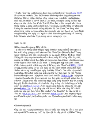 Tôi cho rằng việc Luật pháp đã được thu gọn lại như vậy trong LuLc 10:37
là cây thước mà Đức Chúa Trời đưa ra để chứng minh rằng chúng ta vốn
thiếu hụt đối với những đòi hỏi công chính và sự vinh hiển của Ngài đến
mức nào. Dĩ nhiên là cả với các Cơ Đốc nhân, chúng ta không thể nào đạt
được các tiêu chuẩn Đức Chúa Trời đã đề ra, bởi vì bản tánh cũ vẫn còn ở
trong chúng ta cùng với bản tánh mới. Tuy nhiên, cần nhớ rằng tuy chúng ta
không thể tự mình làm nỗi những việc đó, thì Đức Chúa Trời đang hành
động trong chúng ta, khiến chúng ta vừa muốn vừa làm theo ý tốt Ngài; Ngài
cũng hứa rằng một ngày kia. Ngài sẽ trình diện chúng ta không vết trước sự
hiện diện của vinh hiển Ngài, trong sự vui mừng trọn vẹn.
Ngày Sa-bát
Không thay đổi, nhưng đã bị bãi bỏ.
Tại sao các Cơ Đốc nhân đều giữ ngày thứ nhất trong tuần lễ làm ngày Sa-
bát, mà không giữ ngày thứ bảy như Đức Chúa Trời đã truyền dạy? Trong
Kinh Thánh, có chỗ nào cho chúng ta cái uy quyền để thay đổi Luật pháp?
Không hề có uy quyền nào như thế và Luật pháp thì không hề bị thay đổi,
nhưng chỉ bị bãi bỏ mà thôi. Nếu nói theo nghĩa hẹp, thì nói về một ngày nào
đó là “ngày Sa-bát của Cơ Đốc nhân” là không phù hợp với Kinh Thánh.
Chắc chắn ngày thứ nhất trong tuần lễ là “ngày của Chúa” mà KhKh 1:10 đã
đề cập, nhưng không lấy đó làm ngày Sa-bát. Kinh Thánh không biết ngày
Sa-bát nào trong tuần lễ ngoài ngày thứ Bảy. Nếu Cơ Đốc nhân bị đặt dưới
Luật pháp, thì họ bắt buộc phải giữ ngày thứ Bảy làm ngày Sa-bát. Nhưng
họ vốn không ở dưới Luật pháp, mà ở dưới ân điển (RoRm 6:14). Luật pháp
vốn được ban cho dân Y-sơ-ra-ên để làm thầy giáo (người giữ trẻ) để đưa họ
đến với Đấng Christ; hầu cho họ sẽ được xưng công bình bởi đức tin. Nhưng
bây giờ thì đức tin đã đến rồi, chính họ cũng không còn ở dưới quyền “thầy
giáo” ấy nữa (GaGl 3:23-25). Còn người ngoại bang thì không hề có Luật
pháp (RoRm 2:14). Luật pháp trên núi Si-na-i “khắc trên bảng đá” vốn là
một giao ước tạm thời, “đem đến sự chết”, “sự định tội”, thì bây giờ đã bị
“bãi bỏ” (IICo 2Cr 3:7-11 đối chiếu với RoRm 7:1-4). Chúa nhật hay ngày
của Chúa là ngày kỷ niệm hằng tuần việc Chúa chúng ta đã từ kẻ chết sống
lại.
Giao ước tạm thời.
Ông vừa nói: “Luật pháp trên núi Si-na-i 'khắc trên bảng đá' vốn là một giao
ước tạm thời 'đem đến sự chết', 'sự định tội' thì bây giờ đã bị bãi bỏ?” Ông
 