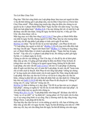 Tin Lời Đức Chúa Trời
Ông bảo “Đòi hỏi công bình của Luật pháp được làm trọn nơi người tín hữu
vì họ đã thôi không giữ Luật pháp nữa, mà tin Đức Chúa Giê-xu Christ làm
Cứu Chúa mình”. Phải chăng ông muốn dạy rằng ân điển cho chúng ta cái
quyền tự do vi phạm Mười Điều Răn? Ngày Sa-bát vốn nằm trong “sự công
bình mà luật pháp buộc” (RoRm 8:4). Câu này không thể chỉ về một bộ Luật
đã được sửa đổi nào khác, trong đó ngày Sa-bát bị loại bỏ, vì bấy giờ Tân
Ước vẫn chưa được viết ra.
Một ông mục sư ở đây bảo rằng CoCl 2:14-17 bao gồm cả Mười Điều Răn
mà nhất là ngày Sa-bát, nhưng người Cơ Đốc Phục lâm lại chủ trương khúc
sách này chỉ đề cập phần Luật pháp có tính cách nghi lễ mà thôi.
IGi1Ga 3:4 chép: “Sự tội lỗi tức là sự trái luật pháp”, còn Phao-lô thì nói:
“Vì luật pháp cho người ta biết tội” (RoRm 3:20) rồi ông trích dẫn điều luật
mà ông vừa đề cập: “Ngươi chớ tham lam” (RoRm 7:7) chứng tỏ ông đang
nói về Mười Điều Răn về chính Luật pháp đã dạy: “Ngày thứ bảy là ngày
Sa-bát”. Vậy nếu cố ý vi phạm Luật pháp là tội, thì chúng ta phải giữ ngày
Sa-bát, vì vi phạm ngày ấy là tội.
Chúng ta cần tin vào những gì Tân Ước dạy về vấn đề ấy thì sẽ khỏi phải
thắc mắc gì nữa. Cố gắng giữ luật pháp là điều mà Rôm 8 bảo là bước đi
(sống) theo xác thịt. Chúng ta là người ngoại bang, không hề bị đặt dưới
Luật pháp, cho nên vấn đề CoCl 2:14-17 chỉ nói về Luật pháp về phương
diện lễ nghi mà thôi hay nói về toàn thể Luật pháp, là một vấn đề “hoàn toàn
chỉ có tính cách lý thuyết. Khi Phao-lô nói rằng luật pháp “chống lại chúng
ta” là ông muốn nói chính mình vốn là một người Do Thái, từng bị đặt dưới
Luật pháp. Khi đọc các thư tín Cô-lô-se và Ga-la-ti cũng như các thư tín
khác, chúng ta phải hết sức cẩn thận để phân biệt các đại danh từ. Chẳng hạn
hãy thử xét GaGl 3:19-29 để thấy thế nào Phao-lô đã chuyển từ “chúng ta”
trong câu 25, sang “anh em” trong câu 26.
IGi1Ga 3:4 thật ra không có ý dạy rằng “Tội lỗi là sự làm trái sự (vi phạm)
luật pháp”, nhưng có nghĩa là “tội lỗi tức là tinh thần bất tuân luật pháp”, là
việc phủ nhận mọi uy quyền trên chúng ta.
Trong IICo 2Cr 3:1-18, “Luật pháp khắc trên bảng đá” đã được cho biết là
“chức vụ về sự chết” và “sự định tội”, tương phản với Tin Lành vốn là chức
vụ về sự xưng công bình và sự sống. Đại ý chương sách ấy dạy rằng trong
Đấng Christ, Luật pháp đã bị bãi bỏ.
Xin bạn hãy đọc thư Ga-la-ti và tin những gì sách ấy viết, bạn sẽ không còn
thắc mắc gì nữa đối với ngày Sa-bát. Ngày Sa-bát đã không còn nữa từ 1.900
năm nay rồi, hay nói cho đúng hơn thì ngày Sa-bát đã không còn nữa ngay
 