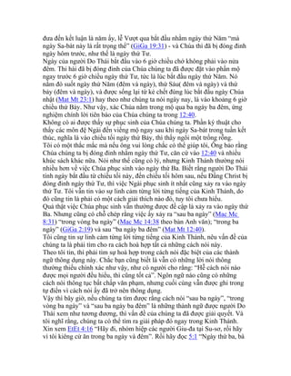 đưa đến kết luận là năm ấy, lễ Vượt qua bắt đầu nhằm ngày thứ Năm “mà
ngày Sa-bát này là rất trọng thể” (GiGa 19:31) - và Chúa thì đã bị đóng đinh
ngày hôm trước, như thế là ngày thứ Tư.
Ngày của người Do Thái bắt đầu vào 6 giờ chiều chớ không phải vào nửa
đêm. Thi hài đã bị đóng đinh của Chúa chúng ta đã được đặt vào phần mộ
ngay trước 6 giờ chiều ngày thứ Tư, tức là lúc bắt đầu ngày thứ Năm. Nó
nằm đó suốt ngày thứ Năm (đêm và ngày), thứ Sáu( đêm và ngày) và thứ
bảy (đêm và ngày), và được sống lại từ kẻ chết đúng lúc bắt đầu ngày Chúa
nhật (Mat Mt 23:1) hay theo như chúng ta nói ngày nay, là vào khoảng 6 giờ
chiều thứ Bảy. Như vậy, xác Chúa nằm trong mộ qua ba ngày ba đêm, ứng
nghiệm chính lời tiên báo của Chúa chúng ta trong 12:40.
Không có ai được thấy sự phục sinh của Chúa chúng ta. Phần ký thuật cho
thấy các môn đệ Ngài đến viếng mộ ngay sau khi ngày Sa-bát trong tuần kết
thúc, nghĩa là vào chiều tối ngày thứ Bảy, thì thấy ngôi một trống rỗng.
Tôi có một thắc mắc mà nếu ông vui lòng chắc có thể giúp tôi, Ông bảo rằng
Chúa chúng ta bị đóng đinh nhằm ngày thứ Tư, căn cứ vào 12:40 và nhiều
khúc sách khác nữa. Nói như thế cũng có lý, nhưng Kinh Thánh thường nói
nhiều hơn về việc Chúa phục sinh vào ngày thứ Ba. Biết rằng người Do Thái
tính ngày bắt đầu từ chiều tối này, đến chiều tối hôm sau, nếu Đấng Christ bị
đóng đinh ngày thứ Tư, thì việc Ngài phục sinh ít nhất cũng xảy ra vào ngày
thứ Tư. Tôi vẫn tin vào sự linh cảm từng lời từng tiếng của Kinh Thánh, do
đó cũng tin là phải có một cách giải thích nào đó, tuy tôi chưa hiểu.
Quả thật việc Chúa phục sinh vẫn thường được đề cập là xảy ra vào ngày thứ
Ba. Nhưng cũng có chỗ chép rằng việc ấy xảy ra “sau ba ngày” (Mac Mc
8:31) “trong vòng ba ngày” (Mac Mc 14:38 theo bản Anh văn); “trong ba
ngày” (GiGa 2:19) và sau “ba ngày ba đêm” (Mat Mt 12:40).
Tôi cũng tin sự linh cảm từng lời từng tiếng của Kinh Thánh, nêu vấn đề của
chúng ta là phải tìm cho ra cách hoà hợp tất cả những cách nói này.
Theo tôi tin, thì phải tìm sự hoà hợp trong cách nói đặc biệt của các thành
ngữ thông dụng này. Chắc bạn cũng biết là vẫn có những lời nói thông
thường thiếu chính xác như vậy, như có người cho rằng: “Hễ cách nói nào
được mọi người đều hiểu, thì cũng tốt cả”. Ngôn ngữ nào cũng có những
cách nói thông tục bất chấp văn phạm, nhưng cuối cùng vẫn được ghi trong
tự điển vì cách nói ấy đã trở nên thông dụng.
Vậy thì bây giờ, nếu chúng ta tìm được rằng cách nói “sau ba ngày”, “trong
vòng ba ngày” và “sau ba ngày ba đêm” là những thành ngữ được người Do
Thái xem như tương đương, thì vấn đề của chúng ta đã được giải quyết. Và
tôi nghĩ rằng, chúng ta có thể tìm ra giải pháp đó ngay trong Kinh Thánh.
Xin xem EtEt 4:16 “Hãy đi, nhóm hiệp các người Giu-đa tại Su-sơ, rồi hãy
vì tôi kiêng cử ăn trong ba ngày và đêm”. Rồi hãy đọc 5:1 “Ngày thứ ba, bà
 