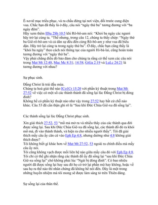 Ê-xơ-tê mạc triều phục, và ra chầu đứng tại nơi viện, đối trước cung điện
vua. Chắc bạn đã thấy là ở đây, câu nói “ngày thứ ba” tương đương với “ba
ngày đêm”.
Hãy xem thêm IISu 2Sb 10:5 khi Rô-bô-am nói: “Khỏi ba ngày các ngươi
hãy trở lại cùng ta. “Thế nhưng, trong câu 12, chúng ta thấy chép: “Ngày thứ
ba Giê-rô-bô-am và cả dân sự đều đến cùng Rô-bô-am y như vua đã biểu
dặn. Hãy trở lại cùng ta trong ngày thứ ba”. Ở đây, chắc bạn cũng thấy là
“khỏi ba ngày” theo cách nói thông tục của người Hi-bá-lai, cũng hoàn toàn
tương đương với “ngày thứ ba”.
Vậy phải chăng điều đó bảo đảm cho chúng ta rằng có thể xem các câu nói
trong Mat Mt 12:40, Mac Mc 8:31; 14:58; GiGa 2:19 và LuLc 24:21 là
tương đương với nhau?
Sự phục sinh.
Đấng Christ là trái đầu mùa.
Chúng ta hoà giải thế nào ICo1Cr 15:20 với phần ký thuật trong Mat Mt
27:52 về việc có một số các thành thánh đã sống lại lúc Đấng Christ bị đóng
đinh?
Không hề có phần ký thuật nào như vậy trong 27:52 hay bất cứ chỗ nào
khác. Câu 53 đã cẩn thận ghi rõ là “Sau khi Đức Chúa Giê-xu đã sống lại”.
Các thánh sống lại lúc Đấng Christ phục sinh.
Xin giải thích 27:52, 53 “mồ mả mở ra và nhiều thây của các thánh qua đời
được sống lại. Sau khi Đức Chúa Giê-xu đã sống lại, các thánh đồ đó ra khỏi
mồ mả, đi vào thành thánh, và hiện ra cho nhiều người thấy”. Tôi đã giải
thích mấy câu ấy căn cứ vào Eph Ep 4:8, nhưng dường như 4:8 không giải
thích được?
Tôi không biết gì khác hơn về Mat Mt 27:52, 53 ngoài ra chính điều mà mấy
câu ấy nói.
Tôi cũng không vạch được mối liên hệ nào giữa mấy câu đó với Eph Ep 4:8.
Tôi chỉ có thể ghi nhận rằng các thánh đồ ấy đã sống lại “sau khi Đức Chúa
Giê-xu sống lại” chớ không phải lúc “Ngài bị đóng đinh”. Có bao nhiêu
người đã được sống lại hay sau đó họ có trở lại phần mộ hay không, hoặc về
sau họ ra thể nào thì nhân chứng đã không hề nói đến. Đây là một trong
những huyền nhiệm mà tôi mong sẽ được làm sáng tỏ trên Thiên đàng.
Sự sống lại của thân thể.
 