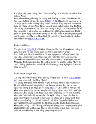 Khi phục sinh, phải chăng Chúa Giê-xu đã sống lại từ kẻ chết với chính thân
thể của Ngài?
Phải, vì nếu không như vậy thì không phải là sống lại nữa. Chúa Giê-xu đã
bảo trước là Ngài sẽ sống lại trong GiGa 21:8-22. Hãy đọc và suy gẫm lời lẽ
đã được ghi lại ở đó. Những lời ấy chỉ có thể hoặc đúng hoặc sai. Nếu sai thì
hoặc cố ý hoặc vô tình, Ngài đã nói sai, mà trong cả hai trường hợp đó, Ngài
đều không thể trở thành Cứu Chúa của chúng ta được. Xin đừng nhằm lẫn để
bảo rằng giáo lý về sự sống lại của Đấng Christ là không quan trọng. Đó là
phần tối quan trọng của đức tin chúng ta, mà nếu thiếu đi, thì cũng không thể
nói là có đức tin. Hãy xem Phao-lô đã đề cập việc ấy là một giáo lý căn bản
như thế nào trong ICo1Cr 15:1-58.
Khăn và vải liệm.
Xin giải thích GiGa 20:7 “Cái khăn liệm trùm đầu Đức Chúa Giê-xu chẳng ở
cùng một chỗ với vải, nhưng cuốn lại để riêng ra một nơi khác”.
Chỉ có thể giải thích là số vải liệm thì nằm nguyên tại chỗ người ta đã đặt
xác Chúa với những vòng, những nếp xếp y như hãy còn bao quanh xác
Chúa Giê-xu, còn cái khăn thì được xếp lại cẩn thận và đặt riêng ra một nơi.
Mọi điều đó chứng minh rằng đã có phép lạ xảy ra, nên khi Giăng “thấy” thì
“tin”. Vì bấy giờ họ chưa hiểu lời Kinh Thánh dạy rằng Ngài phải từ kẻ chết
sống lại (c.8,9).
La-xa-rơ với Đấng Christ.
Xin ông cho biết chỗ khác nhau giữa sự sống lại của La-xa-rơ (GiGa 11:33-
44) và sự phục sinh của Đấng Christ?
Tôi không dám chắc mình đã thấu rõ chủ đích của bạn khi nêu câu hỏi này.
Dĩ nhiên là chúng ta không biết gì khác hơn về sự sống lại của La-xa-rơ
ngoại trừ những gì đã được ghi lại trong 11:1-57. Chắc chắn là phải có chỗ
khác nhau quan trọng giữa sự sống lại của ông ta với sự phục sinh của Chúa
chúng ta. Chúa chúng ta đã được khiến từ kẻ chết sống lại với một thân thể
vinh hiển. Và chính nhờ sự sống lại của Ngài, chúng ta được bảo đảm là
cũng sẽ được phục sinh cách vinh quang. Đã không có gì chứng minh được
là La-xa-rơ đã sống lại với một thân thể vinh hiển. Ông ta lại bị chết hay
được cất lên trời với phần thân thể đã được sống lại đó, thì Kinh Thánh đã
không cho chúng ta biết. Nhưng nhiều người phỏng đoán rằng ông ta lại phải
chết một lần nữa, vì không có dấu chỉ nào cho thấy ông đã được một thân
thể vinh hiển khi được khiến sống lại tại làng Bê-ta-ni.
 