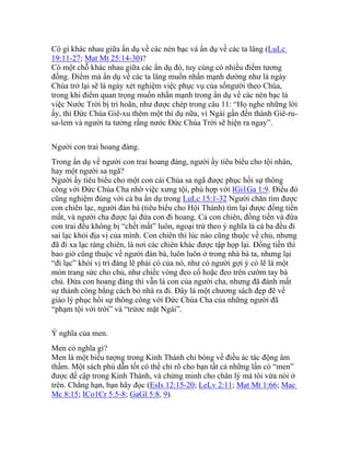 Có gì khác nhau giữa ẩn dụ về các nén bạc và ẩn dụ về các ta lâng (LuLc
19:11-27; Mat Mt 25:14-30)?
Có một chỗ khác nhau giữa các ẩn dụ đó, tuy cùng có nhiều điểm tương
đồng. Điểm mà ẩn dụ về các ta lâng muốn nhấn mạnh dường như là ngày
Chúa trở lại sẽ là ngày xét nghiệm việc phục vụ của sốngười theo Chúa,
trong khi điểm quan trọng muốn nhấn mạnh trong ẩn dụ về các nén bạc là
việc Nước Trời bị trì hoãn, như được chép trong câu 11: “Họ nghe những lời
ấy, thì Đức Chúa Giê-xu thêm một thí dụ nữa, vì Ngài gần đến thành Giê-ru-
sa-lem và người ta tưởng rằng nước Đức Chúa Trời sẽ hiện ra ngay”.
Người con trai hoang đàng.
Trong ẩn dụ về người con trai hoang đàng, người ấy tiêu biểu cho tội nhân,
hay một người sa ngã?
Người ấy tiêu biểu cho một con cái Chúa sa ngã được phục hồi sự thông
công với Đức Chúa Cha nhờ việc xưng tội, phù hợp với IGi1Ga 1:9. Điều đó
cũng nghiệm đúng với cả ba ẩn dụ trong LuLc 15:1-32 Người chăn tìm được
con chiên lạc, người đàn bà (tiêu biểu cho Hội Thánh) tìm lại được đồng tiền
mất, và người cha được lại đứa con đi hoang. Cả con chiên, đồng tiền và đứa
con trai đều không bị “chết mất” luôn, ngoại trừ theo ý nghĩa là cả ba đều đi
sai lạc khỏi địa vị của mình. Con chiên thì lúc nào cũng thuộc về chủ, nhưng
đã đi xa lạc ràng chiên, là nơi các chiên khác được tập họp lại. Đồng tiền thì
bao giờ cũng thuộc về người đàn bà, luôn luôn ở trong nhà bà ta, nhưng lại
“đi lạc” khỏi vị trí đáng lẽ phải có của nó, như có người gợi ý có lẽ là một
món trang sức cho chủ, như chiếc vòng đeo cổ hoặc đeo trên cườm tay bà
chủ. Đứa con hoang đàng thì vẫn là con của người cha, nhưng đã đánh mất
sự thành công bằng cách bỏ nhà ra đi. Đây là một chương sách đẹp đẽ về
giáo lý phục hồi sự thông công với Đức Chúa Cha của những người đã
“phạm tội với trời” và “trứơc mặt Ngài”.
Ý nghĩa của men.
Men có nghĩa gì?
Men là một biểu tượng trong Kinh Thánh chỉ bóng về điều ác tác động âm
thầm. Một sách phù dẫn tốt có thể chỉ rõ cho bạn tất cả những lần có “men”
được đề cập trong Kinh Thánh, và chứng minh cho chân lý mà tôi vừa nói ở
trên. Chẳng hạn, bạn hãy đọc (EsIs 12:15-20; LeLv 2:11; Mat Mt 1:66; Mac
Mc 8:15; ICo1Cr 5:5-8; GaGl 5:8, 9).
 