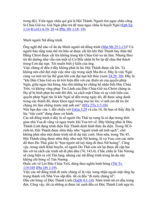 trong đó). Viên ngọc châu quí giá là Hội Thánh. Người tìm ngọc châu cũng
là Chúa Giê-xu. Giá Ngài phải trả để mua ngọc châu là huyết Ngài (Eph Ep
1:14 ICo1Cr 6:19, 20 và IPhi 1Pr 1:18, 19).
Mười người Nữ đồng trinh
Ông nghĩ thế nào về ẩn dụ Mười người nữ đồng trinh (Mat Mt 25:1-13)? Có
người bảo rằng toàn thể tín hữu sẽ được cất lên khi Hội Thánh hay thân thể
Đấng Christ được cất lên không trung khi Chúa Giê-xu tái lâm. Nhưng theo
tôi thì dường như vẫn còn một số Cơ Đốc nhân bị bỏ lại để chịu thử thách
trong Cơn đại nạn. Tôi muốn biết ý kiến của ông.
Việc chàng rể đến ở đây không phải là lúc Hội Thánh được cất lên. Ta
không nên chờ đợi một việc như vậy trong sách Ma-thi-ơ. Đây là việc Ngài
cùng vợ mới trở lại thế gian khi cơn đại nạn kết thúc (xem 24:29, 30). Đây là
“khi Đức Chúa Giê-xu từ trời hiện đến với các thiên sứ của quyền phép
Ngài, giữa ngọn lửa hừng, báo thù những kẻ chẳng hề nhận biết Đức Chúa
Trời, và không vâng phục Tin Lành của Đức Chúa Giê-xu Christ chúng ta.
Họ sẽ bị hình phạt hư mất đời đời, xa cách mặt Chúa và sự vinh hiển của
quyền phép Ngài tức là khi Ngài sẽ đến trong ngày đó, để được sáng danh
trong các thánh đồ, được khen ngợi trong mọi kẻ tin; vì anh em đã tin lời
chúng tôi làm chứng trước mặt anh em” (IITe 2Tx 1:7-10).
Nếu bạn đọc câu 1, đối chiếu với GiGa 3:29 và câu 10, thì bạn sẽ thấy đây là
lúc “tiệc cưới” đang được cử hành.
Các nữ đồng trinh ở đây là số người Do Thái tự xưng là có đạo trong thời
gian nhà Vua đi vắng và ngay trước khi Vua trở về. Đây không phải là Đức
Thánh Linh đang trình diện Hội Thánh dưới hình thức đa diện. Trong IICô-
rinh-tô, Hội Thánh được nhìn thấy như “người trinh nữ tinh sạch”, chớ
không phải như một đoàn trinh nữ đi dự tiệc cưới. Hơn nữa, trong Thi 45,
Hội Thánh cũng được nhìn thấy như một Nữ hoàng, là vợ Vua; còn các môn
đồ theo Do Thái giáo là “bọn người nữ tuỳ tùng đi theo Nữ hoàng”. Cũng
vậy, trong sách Khải huyền, số người Do Thái còn sót lại được đề cập hai
lần với tư cách các trinh nữ đi phù dâu (74; 143,4). Chắc chắn là Tân Nương
sẽ cùng hiện ra với Tân lang, nhưng các nữ đồng trinh trong ẩn dụ này
không chỉ bóng về Tân Nương.
Đuốc chỉ về Lời Đức Chúa Trời, dùng theo nghĩa hình bóng (Thi Tv
119:105 IPhi 1Pr 1:19).
Việc các nữ đồng trinh đi rước chàng rể là việc xưng nhận ngoài mặt rằng họ
trung thành với Nhà Vua sắp đến. tất cả đều “đi rước chàng rể”.
Dầu chỉ bóng về Đức Thánh Linh (XaDr 4:1-14). Năm trinh nữ có dầu trong
đèn. Cũng vậy, tất cả những ai được tái sanh đều có Đức Thánh Linh ngự trị
 