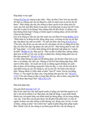 Hợp pháp và tuỳ nghi
Trong ITi1Tm 4:4 chúng ta đọc thấy: “Mọi vật Đức Chúa Trời tạo nên đều
tốt lành cả, không một vật chi đáng bỏ, miễn là mình cảm ơn mà ăn lấy thì
được”. Phải chăng câu này cho chúng ta được quyền tự do uống một cốc
rượu, hay hút một điếu thuốc trong một vài trường hợp xã giao nào đó? Làm
như thế có phải là tội không? Hay những điều đó đều thuộc về những việc
làm không thích hợp? Chúng có khiến người ta không được cất lên trời khi
Chúa tái lâm không?
Giả sử là chúng ta xếp câu này bên cạnh câu của Phao-lô trong RoRm 14:21
“Điều thiện ấy là đừng ăn thịt, đừng uống rượu, và kiêng cữ mọi sự chi làm
dịp vấp phạm cho anh em mình”. Và một câu khác nữa trong ICo1Cr 8:13
“Cho nên, nếu đồ ăn xui cho anh em tôi vấp phạm, thì tôi sẽ chẳng hề ăn thịt,
hầu cho khỏi làm dịp vấp phạm cho anh em tôi”. Đây không phải là một vấn
đề “hợp pháp”, vì Cơ Đốc nhân không hề bị đặt dưới luật pháp mà “ở dưới
ân điển” (RoRm 6:14). Hậu quả là: “Mọi sự đều có phép làm, nhưng chẳng
phải mọi sự đều có ích; mọi sự đều có phép làm, nhưng chẳng phải mọi sự
đều làm gương tốt” (ICo1Cr 10:23).
Cơ Đốc nhân không bị ngăn trở để không được cất lên khi Chúa Giê-xu tái
lâm vì cớ những việc như vậy. Nhưng có thể bị Chúa không đẹp lòng. Mỗi
một Cơ Đốc nhân - tôi muốn nói là tất cả những người đã được tái sanh -
đều sẽ được cất lên không trung khi Chúa tái lâm, vì việc cất lên trời đó là
một phần trong sự cứu rỗi chúng ta, mà sự cứu rỗi vốn hoàn toàn nhờ ân
điển. Nhưng nhiều Cơ Đốc nhân sẽ phải “chịu lễ” trước Toà án của Đấng
Christ, vì “tuy người ấy được cứu, song dường như qua lửa vậy” (ICo1Cr
3:15) “Cho nên chúng ta dầu ở trong thân thể này, dầu ra khỏi, cũng làm hết
sức để được đẹp lòng Chúa” (IICo 2Cr 5:9).
Phải biết phân biệt
Xin giải thích Giu Gd 1:22, 23
Đây là lời cảnh cáo việc một người muốn cố gắng cứu linh hồn người ta có
thể vì đó mà bị nhiễm ô uế. Bạn phải cẩn thận để đừng vì quá nhiệt thành.
Muốn cứu vớt người khác mà chính mình lại thông đồng với họ trong những
việc xấu. Toàn bản văn đã giải thích vấn đề phải biết phân biệt: có một số
người sẽ được cứu nhờ chúng ta biết thương xót, thông cảm với họ; có một
số khác, chúng ta phải “rút ra khỏi lửa” nghĩa là phải dùng biện pháp mạnh.
Đức Thánh Linh sẽ cho chúng ta sự khôn goan để làm việc đó nhưng sự
 