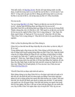 Thái (đối chiếu với ISa1Sm 24:16). Do đó, kết luận không tránh vào đâu
được, là phổ hệ trong sách Lu-ca là phổ hệ của bà Ma-ri, và Giô-sép là “con
Hê-li” vì ông cưới con gái của Hê-li. Bảng gia phổ trong sách Lu-ca là của
bà Ma-ri mà cha là Hê-li, vốn là hậu duệ của Đa-vít” (Theo Scofield).
Em-ma-nu-ên.
Tại sao trong Mat Mt 1:23 chép: “Ngài ta sẽ đặt tên con trai đó là Em-ma-
nu-ên”, nhưng Ngài đã không được gọi bằng tên Em-ma-nu-ên?
Quả thật Chúa Giê-xu đã không được gọi bằng tên Em-ma-nu-ên trong Kinh
Thánh, nhưng hãy chú ý là Ma-thi-ơ viết: “Rồi người ta sẽ đặt tên con trai đó
là Em-ma-nu-ên; nghĩa là Đức Chúa Trời ở cùng chúng ta”. Vậy Ngài vẫn
được người thuộc về Ngài gọi là “Em-ma-nu-ên” cũng như vẫn nói rằng
“Đức Chúa Trời ở cùng chúng ta”. Như thế là lời tiên tri ấy quả đã được ứng
nghiệm.
Chức vụ theo ba phương diện của Chúa chúng ta.
Chúa Giê-xu làm thế nào để thực hiện đầy đủ cả ba chức vụ tiên tri, thầy tế
lễ và vua?
Trong những ngày sống trong xác thịt, Chúa chúng ta đã thi hành chức vụ
tiên tri bằng cách truyền giảng thông điệp của Đức Chúa Trời. Ngài thi hành
công tác ấy chẳng những chỉ bằng lời nói, mà bằng cả hành động và chính
con người của Ngài nữa. Ý nghĩa của từ ngữ “nói tiên tri” là “nói ra, nói lên,
quảng bá”. Hiện nay, Ngài đang thi hành chức vụ thầy tế lễ bằng việc đảm
đương mọi trọng trách của một thầy tế lễ bên hữu Đấng Oai Nghiêm, để cầu
thay cho dân Ngài Ngài sẽ phô bày tính cách đế vương của Ngài khi sẽ tái
lâm, làm “Đấng Chủ tể hạnh phước, là Vua của mọi vua, Chúa của mọi
Chúa (ITi1Tm ITi6:15).
Vấn đề Chúa Giê-xu được một trinh nữ sanh ra.
Phải chăng chúng ta tin rằng Chúa Giê-xu vốn được một trinh nữ sanh ra là
đều hết sức cần thiết để tách rời nhơn tánh của Đấng Christ khỏi tánh hay
phạm tội mà cả dòng giống loài người đều thừa hưởng của A-đam? Nếu quả
như thế, thì vấn đề chỉ được giải quyết có phân nửa mà thôi. Vì ảnh hưởng
của người mẹ vốn rất quan trọng, vượt hẳn ảnh hưởng của người cha trong
thời kỳ thai nghén. Bà Ma-ri vẫn san sẻ bản tính hay phạm tội của mình cho
con, hay là Đức Chúa Trời ngăn chận việc di truyền đó? Nếu vậy tại sao
 
