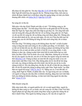 đều được kể như ghét bỏ. Xin đọc Mat Mt 12:47-50 thì thấy Chúa lấy bản
thân Ngài để minh hoạ cho nguyên tắc ấy. Nhưng trong Chúa, tình cảm tự
nhiên đã được thánh hoá và đã được nâng lên ngang hàng với tình yêu thiên
thượng (đối chiếu với GiGa 26:27; Eph Ep 5:25-28).
Sự xưng tội và tha tội.
Một giáo viên dạy Kinh Thánh mới đây có nói: “Tôi không xưng ra, thì
không được tha thứ”. Tôi biết rằng Chúa Giê-xu đã gánh hết tội lỗi tôi trên
thân thể Ngài lúc Ngài chịu chết trên thập tự giá thay tôi. Tôi cũng biết mỗi
một tội trong đời sống gôi đều liên hệ với sự thông công giữa tôi với Ngài,
và chỉ sau khi tôi xưng tội, thì sự thông công mới được phục hồi. Nhưng nếu
tôi nêu đích danh tội ấy, mà sau một ngày, tôi chỉ xin Chúa tha thết mọi tội
trong ngày của tôi chớ không kể từng tội một cách riêng biệt, thì có được
không?
Nếu bảo rằng “Tôi không xưng ra thì không được tha thứ” và hiểu là phải
xưng ra từng tội một cách riêng rẽ, thì có phần quá đáng. Có rất nhiều - hay
có thể nói là hầu hết các tội, đều là tội chúng ta phạm mà không hề hay biết.
Chúng ta vốn có một cái nhìn sai lệch về tội lỗi và sự công chính, vì nếu
không có như vậy, chúng ta phải luôn luôn biết là mình thiếu hụt sự vinh
hiển của Đức Chúa Trời là mình vốn có tội. Mặt khác, không hề có lời hứa
tha tội cho người xin tha tội, mà chỉ có lời hứa cho người xưng tội mình mà
thôi (IGi1Ga 1:9). Chúng ta được an toàn khi đã xưng tội mình và tự xét
đoán trước mặt Đức Chúa Trời. Đây không phải chỉ là vấn đề kể tên từng
trời một, tuy chúng ta không nên trốn tránh việc kể tên các tội ấy ra nếu
chúng ta biết rõ. Nói cho đúng hơn, thì đây là vấn đề về thái độ của chúng ta
đối với tội lỗi mình khi chúng ta đứng trước mặt Chúa. Ngài muốn “sự chân
thật nơi người bề trong” (Thi Tv 56:1). Vì “Đấng cao cả, ở nơi đời đời vô
cùng, danh Ngài là Thánh, có phán như vầy: Ta ngự trong nơi cao và thánh,
với người có lòng ăn năn đau đớn và khiêm nhường, đặng làm tươi tỉnh thần
linh của những kẻ khiêm nhường, và làm tươi tỉnh lòng người ăn năn đau
đớn” (EsIs 57:15).
Một chuyện xưng tội.
Mấy năm trước đây, có người pah5m tội với vợ một người khác. người ấy
không hề dám xưng ra với vợ mình, mà chỉ xưng tội với Đức Chúa Trời thôi.
Người phạm tội ngĩ rằng nếu mình công khai xưng ra giữa hội chúng thì sẽ
làm ô danh Chúa. Nếu người ấy không xưng ra, thì việc đó có ngăn trở
 