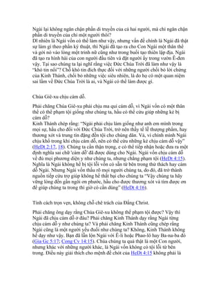 Ngài lại không ngăn chận phần di truyền của cả hai người, mà chỉ ngăn chận
phần di truyền của chỉ một người thôi?
Dĩ nhiên là Ngài vốn có thể làm như vậy, nhưng vấn đề chính là Ngài đã thật
sự làm gì theo phần ký thuật, thì Ngài đã tạo ra cho Con Ngài một thân thể
và gởi nó vào lòng một trinh nữ cũng như trong buổi tạo thiên lập địa. Ngài
đã tạo ra hình hài của con người đầu tiên và đặt người ấy trong vườn Ê-đen
vậy. Tại sao chúng ta lại nghĩ rằng việc Đức Chúa Trời đã làm như vậy là
“khó tin nổi”? Chỗ khó tin đích thực đối với những người chối bỏ lời chứng
của Kinh Thánh, chối bỏ những việc siêu nhiên, là do họ có một quan niệm
sai lầm về Đức Chúa Trời là ai, và Ngài có thể làm được gì.
Chúa Giê-xu chịu cám dỗ.
Phải chăng Chúa Giê-xu phải chịu ma quỉ cám dỗ, vì Ngài vốn có một thân
thể có thể phạm tội giống như chúng ta, hầu có thể cứu giúp những kẻ bị
cám dỗ?
Kinh Thánh chép rằng: “Ngài phải chịu làm giống như anh em mình trong
mọi sự, hầu cho đối với Đức Chúa Trời, trở nên thầy tế lễ thượng phẩm, hay
thương xót và trung tín đặng đền tội cho chúng dân. Vả, vì chính mình Ngài
chịu khổ trong khi chịu cám dỗ, nên có thể cứu những kẻ chịu cám dỗ vậy”
(HeDt 2:17, 18). Chúng ta cần thận trọng, e có thể tiếp nhận hoặc đưa ra một
định nghĩa sai chữ 'cám dỗ' đã được dùng cho Ngài. Ngài vốn chịu cám dỗ
về đủ mọi phương diện y như chúng ta, nhưng chẳng phạm tội (HeDt 4:15).
Nghĩa là Ngài không hề bị tội lỗi vốn có sẵn từ bên trong thử thách hay cám
dỗ Ngài. Nhưng Ngài vốn thấu rõ mọi người chúng ta, do đó, đã trở thành
nguồn tiếp cứu trợ giúp không hề thất bại cho chúng ta “Vậy chúng ta hãy
vững lòng đến gần ngôi ơn phước, hầu cho được thương xót và tìm được ơn
để giúp chúng ta trong thì giờ có cần dùng” (HeDt 4:16).
Tính cách trọn vẹn, không chỗ chê trách của Đấng Christ.
Phải chăng ông dạy rằng Chúa Giê-xu không thể phạm tội được? Vậy thì
Ngài đã chịu cám dỗ ở đâu? Phải chăng Kinh Thánh dạy rằng Ngài từng
chịu cám dỗ y như chúng ta? Và phải chăng Kinh Thánh cũng chép rằng
Ngài cũng là một người yếu đuối như chúng ta? Không, Kinh Thánh không
hề dạy như vậy. Bạn đã lẫn lộn Ngài với Ê-li hoặc Phao-lô hay Ba-na-ba đó
(Gia Gc 5:17; Cong Cv 14:15). Chúa chúng ta quả thật là một Con người,
nhưng khác với những người khác, là Ngài vốn không có tội lỗi từ bên
trong. Điều này giải thích cho mệnh đề chót của HeDt 4:15 không phải là
 
