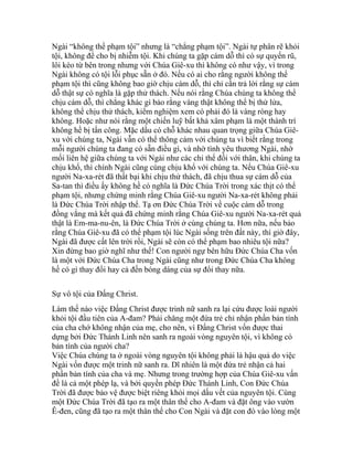 Ngài “không thể phạm tội” nhưng là “chẳng phạm tội”. Ngài tự phân rẽ khỏi
tội, không để cho bị nhiễm tội. Khi chúng ta gặp cám dỗ thì có sự quyến rũ,
lôi kéo từ bên trong nhưng với Chúa Giê-xu thì không có như vậy, vì trong
Ngài không có tội lỗi phục sẵn ở đó. Nếu có ai cho rằng người không thể
phạm tội thì cũng không bao giờ chịu cám dỗ, thì chỉ cần trả lời rằng sự cám
dỗ thật sự có nghĩa là gặp thử thách. Nếu nói rằng Chúa chúng ta không thể
chịu cám dỗ, thì chẳng khác gì bảo rằng vàng thật không thể bị thử lửa,
không thể chịu thử thách, kiểm nghiệm xem có phải đó là vàng ròng hay
không. Hoặc như nói rằng một chiến luỹ bất khả xâm phạm là một thành trì
không hề bị tấn công. Mặc dầu có chỗ khác nhau quan trọng giữa Chúa Giê-
xu với chúng ta, Ngài vẫn có thể thông cảm với chúng ta vì biết rằng trong
mỗi người chúng ta đang có sẵn điều gì, và nhờ tình yêu thương Ngài, nhờ
mối liên hệ giữa chúng ta với Ngài như các chi thể đối với thân, khi chúng ta
chịu khổ, thì chính Ngài cũng cùng chịu khổ với chúng ta. Nếu Chúa Giê-xu
người Na-xa-rét đã thất bại khi chịu thử thách, đã chịu thua sự cám dỗ của
Sa-tan thì điều ấy không hề có nghĩa là Đức Chúa Trời trong xác thịt có thể
phạm tội, nhưng chứng minh rằng Chúa Giê-xu người Na-xa-rét không phải
là Đức Chúa Trời nhập thể. Tạ ơn Đức Chúa Trời về cuộc cám dỗ trong
đồng vắng mà kết quả đã chứng minh rằng Chúa Giê-xu người Na-xa-rét quả
thật là Em-ma-nu-ên, là Đức Chúa Trời ở cùng chúng ta. Hơn nữa, nếu bảo
rằng Chúa Giê-xu đã có thể phạm tội lúc Ngài sống trên đất này, thì giờ đây,
Ngài đã được cất lên trời rồi, Ngài sẽ còn có thể phạm bao nhiêu tội nữa?
Xin đừng bao giờ nghĩ như thế! Con người ngự bên hữu Đức Chúa Cha vốn
là một với Đức Chúa Cha trong Ngài cũng như trong Đức Chúa Cha không
hề có gì thay đổi hay cả đến bóng dáng của sự đổi thay nữa.
Sự vô tội của Đấng Christ.
Làm thế nào việc Đấng Christ được trinh nữ sanh ra lại cứu được loài người
khỏi tội đầu tiên của A-đam? Phải chăng một đứa trẻ chỉ nhận phần bản tính
của cha chớ không nhận của mẹ, cho nên, vì Đấng Christ vốn được thai
dựng bởi Đức Thánh Linh nên sanh ra ngoài vòng nguyên tội, vì không có
bản tính của người cha?
Việc Chúa chúng ta ở ngoài vòng nguyên tội không phải là hậu quả do việc
Ngài vốn được một trinh nữ sanh ra. Dĩ nhiên là một đứa trẻ nhận cả hai
phần bản tính của cha và mẹ. Nhưng trong trường hợp của Chúa Giê-xu vấn
đề là cả một phép lạ, và bởi quyền phép Đức Thánh Linh, Con Đức Chúa
Trời đã được bảo vệ được biệt riêng khỏi mọi dấu vết của nguyên tội. Cùng
một Đức Chúa Trời đã tạo ra một thân thể cho A-đam và đặt ông vào vườn
Ê-đen, cũng đã tạo ra một thân thể cho Con Ngài và đặt con đó vào lòng một
 