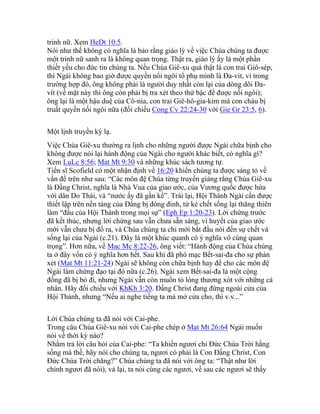 trinh nữ. Xem HeDt 10:5.
Nói như thế không có nghĩa là bảo rằng giáo lý về việc Chúa chúng ta được
một trinh nữ sanh ra là không quan trọng. Thật ra, giáo lý ấy là một phần
thiết yếu cho đức tin chúng ta. Nếu Chúa Giê-xu quả thật là con trai Giô-sép,
thì Ngài không bao giờ được quyền nối ngôi tổ phụ mình là Đa-vít, vì trong
trường hợp đó, ông không phải là người duy nhất còn lại của dòng dõi Đa-
vít (về mặt này thì ông còn phải bị tra xét theo thứ bậc để được nối ngôi);
ông lại là một hậu duệ của Cô-nia, con trai Giê-hô-gia-kim mà con cháu bị
truất quyền nối ngôi nữa (đối chiếu Cong Cv 22:24-30 với Gie Gr 23:5, 6).
Một lịnh truyền kỳ lạ.
Việc Chúa Giê-xu thường ra lịnh cho những người được Ngài chữa bịnh cho
không được nói lại hành động của Ngài cho người khác biết, có nghĩa gì?
Xem LuLc 8:56; Mat Mt 9:30 và những khúc sách tương tự.
Tiến sĩ Scofield có một nhận định về 16:20 khiến chúng ta được sáng tỏ về
vấn đề trên như sau: “Các môn đệ Chúa từng truyền giảng rằng Chúa Giê-xu
là Đấng Christ, nghĩa là Nhà Vua của giao ước, của Vương quốc được hứa
với dân Do Thái, và “nước ấy đã gần kề”. Trái lại, Hội Thánh Ngài cần được
thiết lập trên nền tảng của Đấng bị đóng đinh, từ kẻ chết sống lại thăng thiên
làm “đầu của Hội Thánh trong mọi sự” (Eph Ep 1:20-23). Lời chứng trước
đã kết thúc, nhưng lời chứng sau vẫn chưa sẵn sàng, vì huyết của giao ước
mới vẫn chưa bị đổ ra, và Chúa chúng ta chỉ mới bắt đầu nói đến sự chết và
sống lại của Ngài (c.21). Đây là một khúc quanh có ý nghĩa vô cùng quan
trọng”. Hơn nữa, về Mac Mc 8:22-26, ông viết: “Hành động của Chúa chúng
ta ở đây vốn có ý nghĩa hơn hết. Sau khi đã phó mạc Bết-sai-đa cho sự phán
xét (Mat Mt 11:21-24) Ngài sẽ không còn chữa bịnh hay để cho các môn đệ
Ngài làm chứng đạo tại đó nữa (c.26). Ngài xem Bết-sai-đa là một cộng
đồng đã bị bỏ đi, nhưng Ngài vẫn còn muốn tỏ lòng thương xót với những cá
nhân. Hãy đối chiếu với KhKh 3:20. Đấng Christ đang đứng ngoài cửa của
Hội Thánh, nhưng “Nếu ai nghe tiếng ta mà mở cửa cho, thì v.v...”
Lời Chúa chúng ta đã nói với Cai-phe.
Trong câu Chúa Giê-xu nói với Cai-phe chép ở Mat Mt 26:64 Ngài muốn
nói về thời kỳ nào?
Nhằm trả lời câu hỏi của Cai-phe: “Ta khiến ngươi chỉ Đức Chúa Trời hằng
sống mà thề, hãy nói cho chúng ta, ngươi có phải là Con Đấng Christ, Con
Đức Chúa Trời chăng?” Chúa chúng ta đã nói với ông ta: “Thật như lời
chính ngươi đã nói), vả lại, ta nói cùng các ngươi, về sau các ngươi sẽ thấy
 