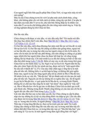 Con người ngồi bên hữu quyền phép Đức Chúa Trời, và ngự trên mây từ trời
mà xuống”.
Đây là câu Chúa chúng ta trả lời với Cai-phe một cách chính thức, công
khai, chớ không phải chỉ với tính cách cá nhân, riêng tây mà thôi. Cai-phe là
đại diện của toàn dân Y-sơ-ra-ên, cho nên bức thông điệp ấy là nhằm vào
toàn dân Y-sơ-ra-ên chớ không phải chỉ cho riêng một mình ông ta. Việc ấy
sẽ ứng nghiệm đúng kỳ khi Chúa tái lâm.
Hai lần xức dầu.
Chúa chúng ta đã được ai xức dầu, và xức dầu mấy lần? Tôi muốn nói đến
lần (hay bao nhiêu lần?) xức dầu, theo Mat Mt 26:7; Mac Mc 14:3; LuLc
7:37 GiGa 1:12; 12:1-8.
Có hai lần xức dầu, cách nhau khoảng hai năm một lần tại xứ Giu-đê và một
lần tại Ga-li-lê. Cả hai lần này thì chẳng có điểm nào giống nhau, ngoại trừ
cả hai lần đều xảy ra trong hai nhà của hai người cùng có tên là Si-môn. Si-
môn vốn là một cái tên hết sức phổ thông, cho nên chúng ta chẳng có gì phải
ngạc nhiên khi hai người khác nhau lại được kết hợp lại với nhau trong
những lần ký thuật này. Chỉ một mình Lu-ca đã cho chúng ta biết về lần xức
dầu thứ nhất trong LuLc 7:36-50. Biến cố này xảy ra rất sớm trong thời gian
Chúa Giê-xu thi hành chức vụ, lúc Ngài ở tại xứ Ga-li-lê. Người đàn bà lấy
dầu xức chơn Ngài rồi lấy tóc mình mà lau, được mô tả là “một người đờn
bà xấu nết ở thành đó” (c.37). Câu này chắc chắn ngụ ý rằng bà ta là một
phụ nữ trắc nết. Không hiểu vì sự kết hợp lạ lùng và không thể giải nghĩa
được nào, người ta lại cho rằng người phụ nữ ấy chính là Ma-ri Ma-đơ-len.
Dĩ nhiên là do sự việc đó, “Ma-đơ-len” đã trở thành một cái tên ám chỉ một
phụ nữ trắc nết. Nguyên cái tên ấy không hề có nghĩa như vậy. Sở dĩ người
ta gọi bà là Ma-đơ-len, vì quê quán bà là Ma-đa-la, và trong Kinh Thánh,
không hề có chỗ nào bảo rằng bà là một “tội nhơn” theo nghĩa là “trắc nết”
cả. Ma-ri Ma-đơ-len vốn bị quỉ ám và đã được Chúa Giê-xu đuổi quỉ ra để
giải thoát cho. Nhưng trong Kinh Thánh cũng không có câu nào ám chỉ bà là
người đã xức dầu cho Chúa trong LuLc 7:1-50.
Lần xức dầu thứ hai xảy ra hai năm sau đó, lúc Chúa chúng ta sắp bị phản
nộp vào tay những kẻ có tội và chịu đóng đinh vào thập tự giá. Lần xức dầu
này được mô tả trong Mat Mt 26:6-13; Mac Mc 14:3-9; GiGa 12:1-8. Việc
xảy ra “trong nhà Si-môn, là người phung” (Mat Mt 26:6; Mac Mc 14:3).
Nhà này ở trong làng Bê-tha-ni, theo cả ba trước giả các sách Tin Lành.
Giăng cho chúng ta biết rằng lần xức dầu này xảy ra trong một bữa tiệc tối
nhằm thết đãi Chúa Giê-xu; và trong bữa tiệc này có “Ma-thê hầu bàn” còn
anh nàng là “La-xa-rơ, là một người trong đám ngồi đồng bàn với Ngài”.
 